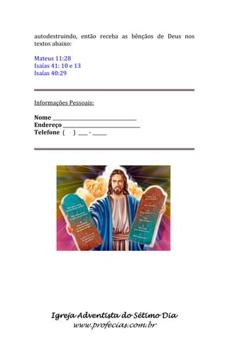 Igreja Adventista do Sétimo Dia 
www.profecias.com.br 
autodestruindo, então receba as bênçãos de Deus nos textos abaixo: 
Mateus 11:28 
Isaías 41: 10 e 13 
Isaías 40:29 
Informações Pessoais: Nome ____________________________________ Endereço _________________________________ Telefone ( ) ____ - ______  