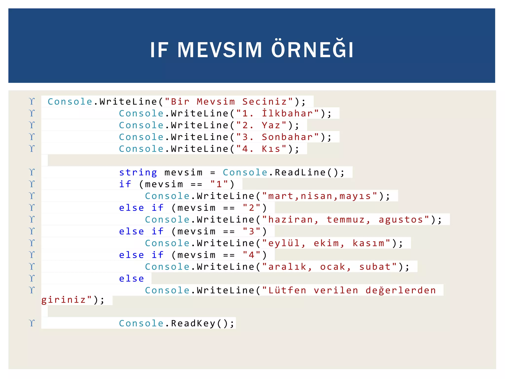 IF MEVSIM ÖRNEĞI 
 Console.WriteLine("Bir Mevsim Seciniz"); 
 Console.WriteLine("1. İ l k b a h a r"); 
 Console.WriteLine("2. Yaz"); 
 Console.WriteLine("3. Sonbahar"); 
 Console.WriteLine("4. K ı s"); 
 string mevsim = Console.ReadLine(); 
 if (mevsim == "1") 
 Console.WriteLine("m a r t , n i s a n , m a y ı s"); 
 else if (mevsim == "2") 
 Console.WriteLine("haziran, temmuz, agustos"); 
 else if (mevsim == "3") 
 Console.WriteLine("eylül, ekim, k a s ı m"); 
 else if (mevsim == "4") 
 Console.WriteLine("a r a l ı k, ocak, subat"); 
 else 
 Console.WriteLine("Lütfen verilen d e ğ e r l e r d e n 
giriniz"); 
 Console.ReadKey(); 
 