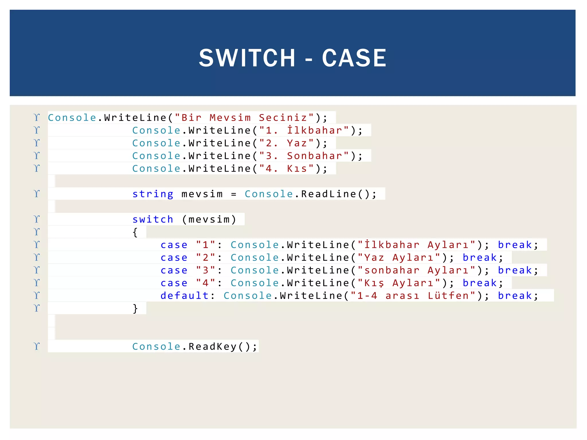 SWITCH - CASE 
 Console.WriteLine("Bir Mevsim Seciniz"); 
 Console.WriteLine("1. İ l k b a h a r"); 
 Console.WriteLine("2. Yaz"); 
 Console.WriteLine("3. Sonbahar"); 
 Console.WriteLine("4. K ı s"); 
 string mevsim = Console.ReadLine(); 
 switch (mevsim) 
 { 
 case "1": Console.WriteLine("İ l k b a h a r A y l a r ı"); break; 
 case "2": Console.WriteLine("Yaz A y l a r ı"); break; 
 case "3": Console.WriteLine("sonbahar A y l a r ı"); break; 
 case "4": Console.WriteLine("K ı ş A y l a r ı"); break; 
 default: Console.WriteLine("1-4 a r a s ı Lütfen"); break; 
 } 
 Console.ReadKey(); 
 