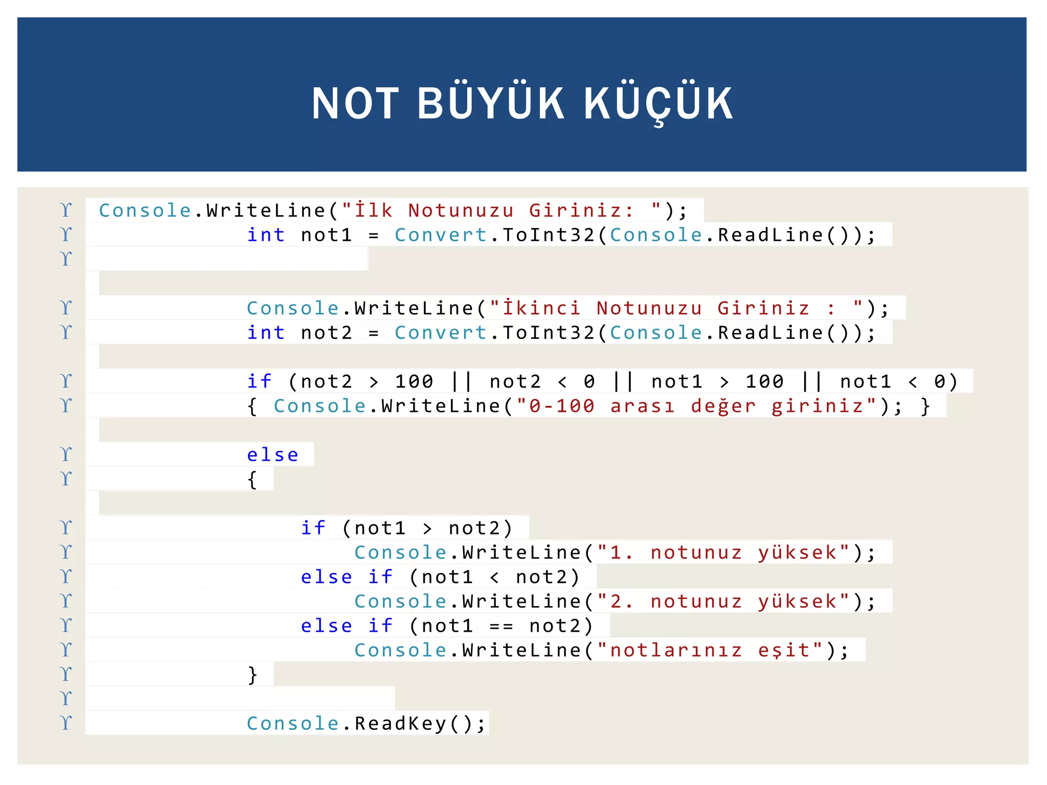 NOT BÜYÜK KÜÇÜK 
 Console.WriteLine(" İ l k Notunuzu Giriniz: "); 
 int not1 = Convert.ToInt32(Console.ReadLine()); 
 
 Console.WriteLine("İ k i n c i Notunuzu Giriniz : "); 
 int not2 = Convert.ToInt32(Console.ReadLine()); 
 if (not2 > 100 || not2 < 0 || not1 > 100 || not1 < 0) 
 { Console.WriteLine("0-100 a r a s ı d e ğ e r giriniz"); } 
 else 
 { 
 if (not1 > not2) 
 Console.WriteLine("1. notunuz yüksek"); 
 else if (not1 < not2) 
 Console.WriteLine("2. notunuz yüksek"); 
 else if (not1 == not2) 
 Console.WriteLine("n o t l a r ı n ı z e ş i t"); 
 } 
 
 Console.ReadKey(); 
 