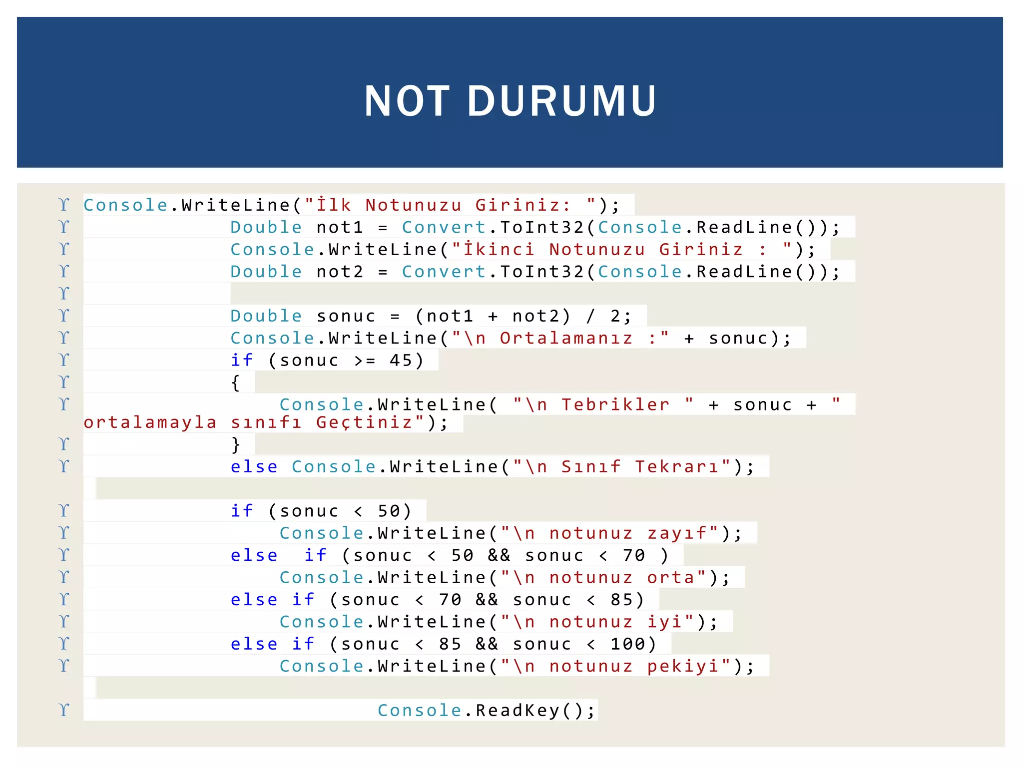 NOT DURUMU 
 Console.WriteLine(" İ l k Notunuzu Giriniz: "); 
 Double not1 = Convert.ToInt32(Console.ReadLine()); 
 Console.WriteLine("İ k i n c i Notunuzu Giriniz : "); 
 Double not2 = Convert.ToInt32(Console.ReadLine()); 
 
 Double sonuc = (not1 + not2) / 2; 
 Console.WriteLine("n O r t a l a m a n ı z :" + sonuc); 
 if (sonuc >= 45) 
 { 
 Console.WriteLine( "n Tebrikler " + sonuc + " 
ortalamayla s ı n ı f ı Geçtiniz"); 
 } 
 else Console.WriteLine("n S ı n ı f T e k r a r ı"); 
 if (sonuc < 50) 
 Console.WriteLine("n notunuz z a y ı f"); 
 else if (sonuc < 50 && sonuc < 70 ) 
 Console.WriteLine("n notunuz orta"); 
 else if (sonuc < 70 && sonuc < 85) 
 Console.WriteLine("n notunuz iyi"); 
 else if (sonuc < 85 && sonuc < 100) 
 Console.WriteLine("n notunuz pekiyi"); 
 Console.ReadKey(); 
 