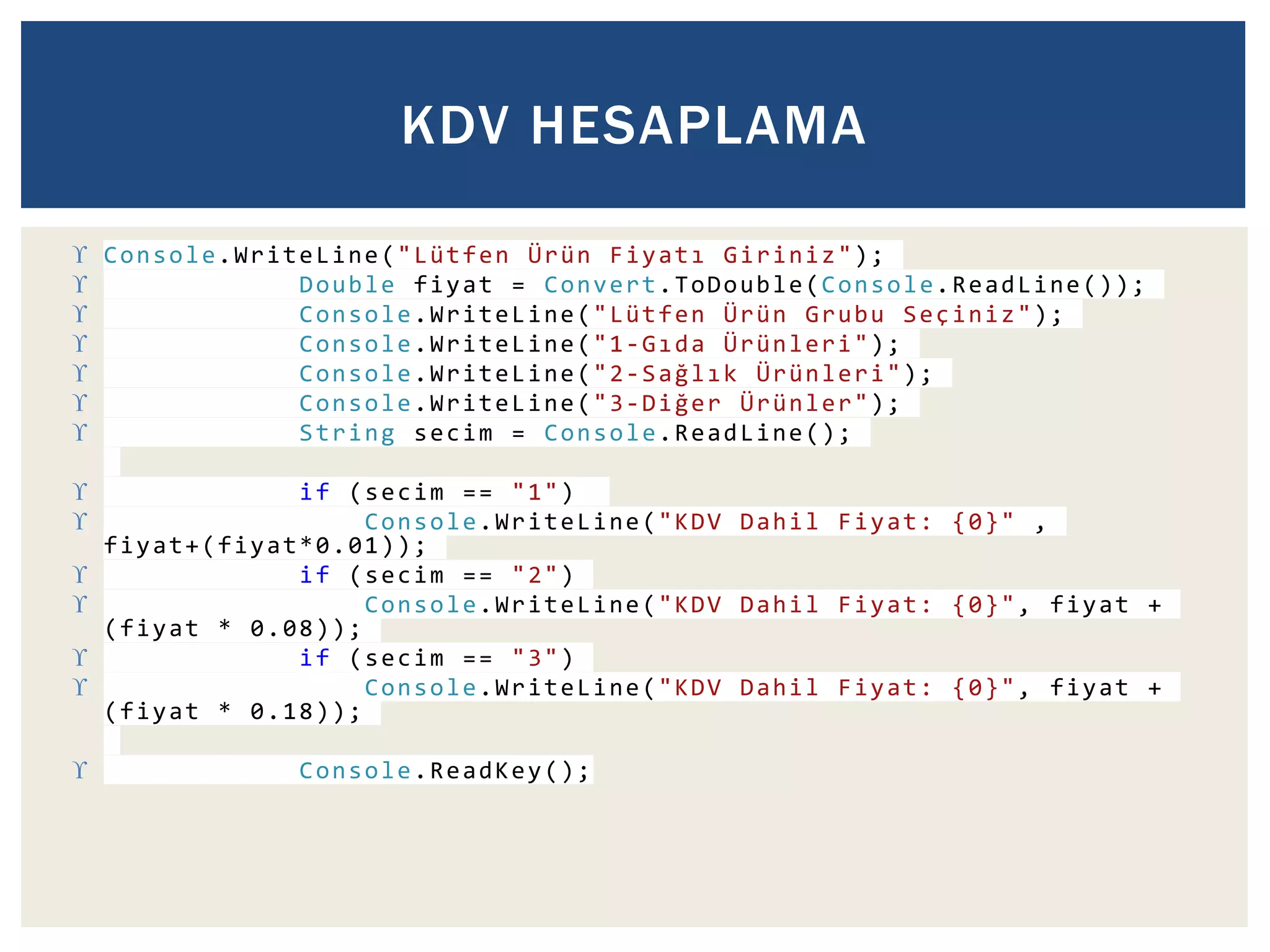 KDV HESAPLAMA 
 Console.WriteLine("Lütfen Ürün F i y a t ı Giriniz"); 
 Double fiyat = Convert.ToDouble(Console.ReadLine()); 
 Console.WriteLine("Lütfen Ürün Grubu Seçiniz"); 
 Console.WriteLine("1-G ı d a Ürünleri"); 
 Console.WriteLine("2-S a ğ l ı k Ürünleri"); 
 Console.WriteLine("3-D i ğ e r Ürünler"); 
 String secim = Console.ReadLine(); 
 if (secim == "1") 
 Console.WriteLine("KDV Dahil Fiyat: {0}" , 
fiyat+(fiyat*0.01)); 
 if (secim == "2") 
 Console.WriteLine("KDV Dahil Fiyat: {0}", fiyat + 
(fiyat * 0.08)); 
 if (secim == "3") 
 Console.WriteLine("KDV Dahil Fiyat: {0}", fiyat + 
(fiyat * 0.18)); 
 Console.ReadKey(); 
 