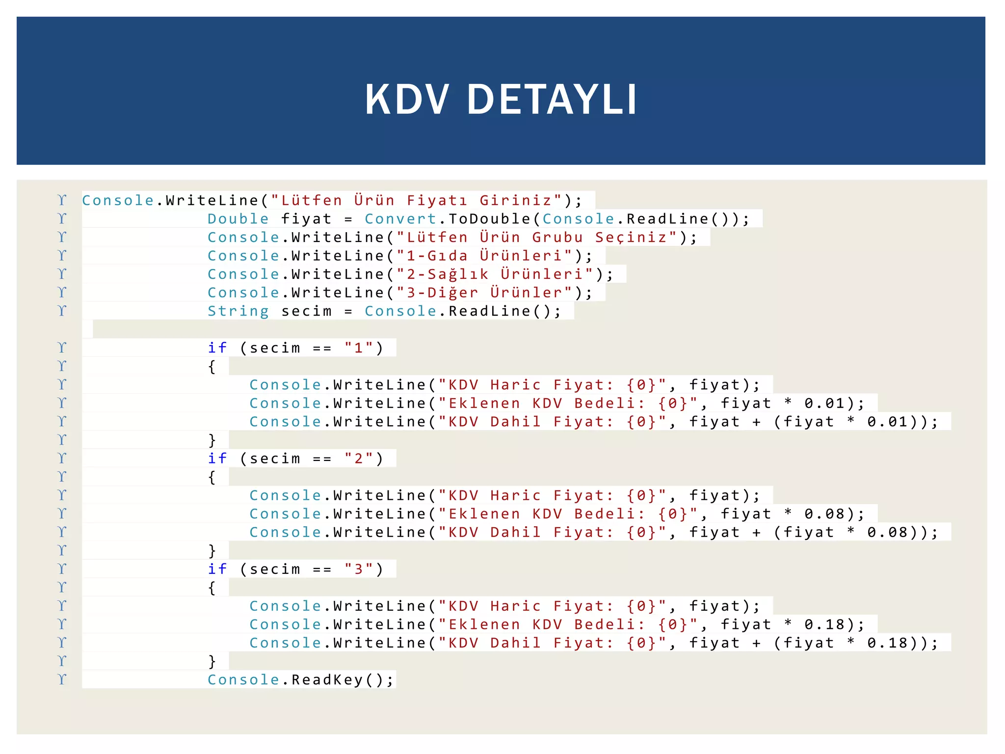KDV DETAYLI 
 Console.WriteLine ("Lütfen Ürün F i y a t ı Giriniz "); 
 Double fiyat = Convert.ToDouble (Console .ReadLine()); 
 Console .WriteLine ("Lütfen Ürün Grubu Seçiniz"); 
 Console .WriteLine ("1-G ı d a Ürünleri"); 
 Console .WriteLine ("2-S a ğ l ı k Ürünleri"); 
 Console .WriteLine ("3-D i ğ e r Ürünler"); 
 String secim = Console.ReadLine (); 
 if (secim == "1") 
 { 
 Console .WriteLine ("KDV Haric Fiyat: {0}", fiyat); 
 Console .WriteLine ("Eklenen KDV Bedeli : {0}", fiyat * 0.01); 
 Console .WriteLine ("KDV Dahil Fiyat: {0}", fiyat + (fiyat * 0.01)); 
 } 
 if (secim == "2") 
 { 
 Console .WriteLine ("KDV Haric Fiyat: {0}", fiyat); 
 Console .WriteLine ("Eklenen KDV Bedeli : {0}", fiyat * 0.08); 
 Console .WriteLine ("KDV Dahil Fiyat: {0}", fiyat + (fiyat * 0.08)); 
 } 
 if (secim == "3") 
 { 
 Console .WriteLine ("KDV Haric Fiyat: {0}", fiyat); 
 Console .WriteLine ("Eklenen KDV Bedeli : {0}", fiyat * 0.18); 
 Console .WriteLine ("KDV Dahil Fiyat: {0}", fiyat + (fiyat * 0.18)); 
 } 
 Console .ReadKey (); 
