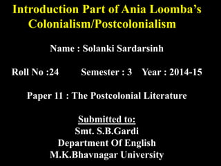Introduction Part of Ania Loomba’s 
Colonialism/Postcolonialism 
Name : Solanki Sardarsinh 
Roll No :24 Semester : 3 Year : 2014-15 
Paper 11 : The Postcolonial Literature 
Submitted to: 
Smt. S.B.Gardi 
Department Of English 
M.K.Bhavnagar University 
 