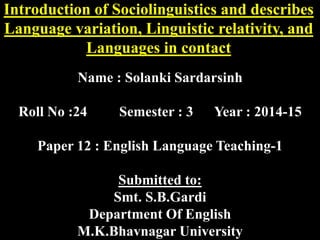 Introduction of Sociolinguistics and describes 
Language variation, Linguistic relativity, and 
Languages in contact 
Name : Solanki Sardarsinh 
Roll No :24 Semester : 3 Year : 2014-15 
Paper 12 : English Language Teaching-1 
Submitted to: 
Smt. S.B.Gardi 
Department Of English 
M.K.Bhavnagar University 
 