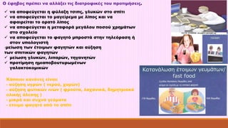 Ο έφηβος πρέπει να αλλάξει τις διατροφικές του προτιμήσεις. 
 να αποφεύγεται η φύλαξη τσιπς, γλυκών στο σπίτι 
 να αποφεύγεται το μαγείρεμα με λίπος και να 
αφαιρείται το ορατό λίπος 
 να αποφεύγεται η μεταφορά μεγάλου ποσού χρημάτων 
στο σχολείο 
 να αποφεύγεται το φαγητό μπροστά στην τηλεόραση ή 
στον υπολογιστή 
-μείωση των έτοιμων φαγητών και αύξηση 
των σπιτικών φαγητών 
 μείωση γλυκών, λιπαρών, τηγανητών 
 προτίμηση ημιαποβουτυρωμένων 
γαλακτοκομικών 
Κάποιοι κανόνες είναι: 
- αύξηση υγρών ( νερού, χυμών) 
- αύξηση φυτικών ινών ( φρούτα, λαχανικά, δημητριακά 
ολικής άλεσης ) 
- μικρά και συχνά γεύματα 
- έτοιμο φαγητό από το σπίτι 
 