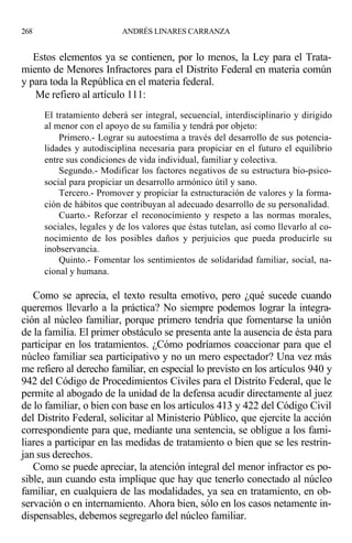 Estos elementos ya se contienen, por lo menos, la Ley para el Trata-
miento de Menores Infractores para el Distrito Federal en materia común
y para toda la República en el materia federal.
Me refiero al artículo 111:
El tratamiento deberá ser integral, secuencial, interdisciplinario y dirigido
al menor con el apoyo de su familia y tendrá por objeto:
Primero.- Lograr su autoestima a través del desarrollo de sus potencia-
lidades y autodisciplina necesaria para propiciar en el futuro el equilibrio
entre sus condiciones de vida individual, familiar y colectiva.
Segundo.- Modificar los factores negativos de su estructura bio-psico-
social para propiciar un desarrollo armónico útil y sano.
Tercero.- Promover y propiciar la estructuración de valores y la forma-
ción de hábitos que contribuyan al adecuado desarrollo de su personalidad.
Cuarto.- Reforzar el reconocimiento y respeto a las normas morales,
sociales, legales y de los valores que éstas tutelan, así como llevarlo al co-
nocimiento de los posibles daños y perjuicios que pueda producirle su
inobservancia.
Quinto.- Fomentar los sentimientos de solidaridad familiar, social, na-
cional y humana.
Como se aprecia, el texto resulta emotivo, pero ¿qué sucede cuando
queremos llevarlo a la práctica? No siempre podemos lograr la integra-
ción al núcleo familiar, porque primero tendría que fomentarse la unión
de la familia. El primer obstáculo se presenta ante la ausencia de ésta para
participar en los tratamientos. ¿Cómo podríamos coaccionar para que el
núcleo familiar sea participativo y no un mero espectador? Una vez más
me refiero al derecho familiar, en especial lo previsto en los artículos 940 y
942 del Código de Procedimientos Civiles para el Distrito Federal, que le
permite al abogado de la unidad de la defensa acudir directamente al juez
de lo familiar, o bien con base en los artículos 413 y 422 del Código Civil
del Distrito Federal, solicitar al Ministerio Público, que ejercite la acción
correspondiente para que, mediante una sentencia, se obligue a los fami-
liares a participar en las medidas de tratamiento o bien que se les restrin-
jan sus derechos.
Como se puede apreciar, la atención integral del menor infractor es po-
sible, aun cuando esta implique que hay que tenerlo conectado al núcleo
familiar, en cualquiera de las modalidades, ya sea en tratamiento, en ob-
servación o en internamiento. Ahora bien, sólo en los casos netamente in-
dispensables, debemos segregarlo del núcleo familiar.
268 ANDRÉS LINARES CARRANZA
 