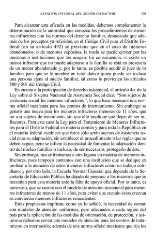 Para alcanzar esta eficacia en las medidas, debemos complementar la
determinación de la autoridad que conozca los procedimientos de meno-
res infractores con las normas del derecho familiar, destacando que ade-
más de los preceptos ya referidos, en el Código Civil para el Distrito Fe-
deral (en su artículo 492) se previene que en el caso de menores
abandonados, o de menores expósitos, la tutela se puede ejercer por las
personas o instituciones que los acogen. En consecuencia, si existe un
menor infractor que no puede adaptarse a la familia se está en presencia
de un menor abandonado y, por lo tanto, es posible acudir al juez de lo
familiar para que se le nombre un tutor dativo quien puede ser incluso
una persona ajena al núcleo familiar, tal como lo previenen los artículos
500 y 501 del Código Civil.
En cuanto a la participación de derecho asistencial, el artículo 4o. de la
Ley sobre el Sistema Nacional de Asistencia Social dice: ‘‘Son sujetos de
asistencia social los menores infractores’’, lo que hace necesaria una nor-
ma oficial mexicana para los centros de internamiento. Sin embargo se
generó una nueva para los menores infractores menores de 11 años, que
no son sujetos de tratamiento, sin que ello implique que dejen de ser in-
fractores. Para este caso la Ley para el Tratamiento de Menores Infracto-
res para el Distrito Federal en materia común y para toda la República en
el materia federal establece que éstos sólo serán sujetos de asistencia so-
cial para su adaptación, sin establecer el procedimiento o las reglas que se
deben seguir, pero se infiere la necesidad de fomentar la adaptación den-
tro del núcleo familiar o incluso, de ser necesario, protegerlo de éste.
Sin embargo, nos enfrentamos a otra laguna en materia de menores in-
fractores, pues tampoco contamos con una institución que se dedique ex
profeso a la atención de estos menores infractores como un trabajo coti-
diano; y por otro lado, la Escuela Normal Especial que depende de la Se-
cretaría de Educación Pública ha dejado de preparar a los maestros que se
necesitan para esta materia ante la falta de apoyo oficial. Por lo tanto, es
necesario, que se cuente con el modelo de atención asistencial para meno-
res infractores de menos de 11 años, para evitar que cuando éstos crezcan
se conviertan menores infractores reincidentes.
Estas propuestas implican, como ya lo señalé, la necesidad de contar
con modelos de atención uniformes, pero adecuados a cada región del
país para la aplicación de las medidas de orientación, de protección, y asi-
mismo debemos contar con modelos de atención para los centros de trata-
miento en internación; además de una norma oficial mexicana que rija los
ATENCIÓN INTEGRAL DEL MENOR INFRACTOR 269
 