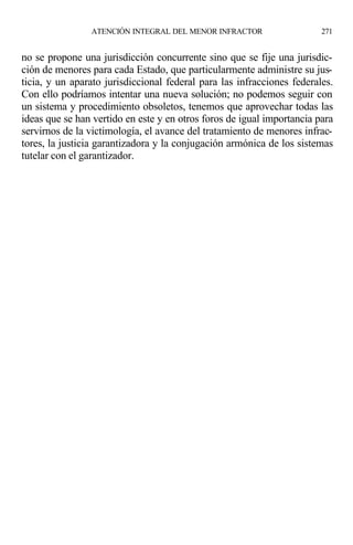 no se propone una jurisdicción concurrente sino que se fije una jurisdic-
ción de menores para cada Estado, que particularmente administre su jus-
ticia, y un aparato jurisdiccional federal para las infracciones federales.
Con ello podríamos intentar una nueva solución; no podemos seguir con
un sistema y procedimiento obsoletos, tenemos que aprovechar todas las
ideas que se han vertido en este y en otros foros de igual importancia para
servirnos de la victimología, el avance del tratamiento de menores infrac-
tores, la justicia garantizadora y la conjugación armónica de los sistemas
tutelar con el garantizador.
ATENCIÓN INTEGRAL DEL MENOR INFRACTOR 271
 