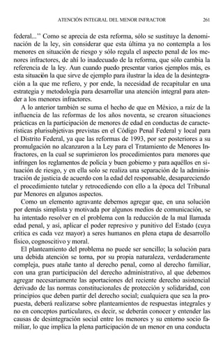 federal...’’ Como se aprecia de esta reforma, sólo se sustituye la denomi-
nación de la ley, sin considerar que esta última ya no contempla a los
menores en situación de riesgo y sólo regula el aspecto penal de los me-
nores infractores, de ahí lo inadecuado de la reforma, que sólo cambia la
referencia de la ley. Aun cuando puedo presentar varios ejemplos más, es
esta situación la que sirve de ejemplo para ilustrar la idea de la desintegra-
ción a la que me refiero, y por ende, la necesidad de recapitular en una
estrategia y metodología para desarrollar una atención integral para aten-
der a los menores infractores.
A lo anterior también se suma el hecho de que en México, a raíz de la
influencia de las reformas de los años noventa, se crearon situaciones
prácticas en la participación de menores de edad en conductas de caracte-
rísticas plurisubjetivas previstas en el Código Penal Federal y local para
el Distrito Federal, ya que las reformas de 1993, por ser posteriores a su
promulgación no alcanzaron a la Ley para el Tratamiento de Menores In-
fractores, en la cual se suprimieron los procedimientos para menores que
infringen los reglamentos de policía y buen gobierno y para aquéllos en si-
tuación de riesgo, y en ella solo se realiza una separación de la adminis-
tración de justicia de acuerdo con la edad del responsable, desapareciendo
el procedimiento tutelar y retrocediendo con ello a la época del Tribunal
par Menores en algunos aspectos.
Como un elemento agravante debemos agregar que, en una solución
por demás simplista y motivada por algunos medios de comunicación, se
ha intentado resolver en el problema con la reducción de la mal llamada
edad penal, y así, aplicar el poder represivo y punitivo del Estado (cuya
crítica es cada vez mayor) a seres humanos en plena etapa de desarrollo
físico, cognoscitivo y moral.
El planteamiento del problema no puede ser sencillo; la solución para
una debida atención se torna, por su propia naturaleza, verdaderamente
compleja, pues atañe tanto al derecho penal, como al derecho familiar,
con una gran participación del derecho administrativo, al que debemos
agregar necesariamente las aportaciones del reciente derecho asistencial
derivado de las normas constitucionales de protección y solidaridad, con
principios que deben partir del derecho social; cualquiera que sea la pro-
puesta, deberá realizarse sobre planteamientos de respuestas integrales y
no en conceptos particulares, es decir, se deberán conocer y entender las
causas de desintegración social entre los menores y su entorno socio fa-
miliar, lo que implica la plena participación de un menor en una conducta
ATENCIÓN INTEGRAL DEL MENOR INFRACTOR 261
 