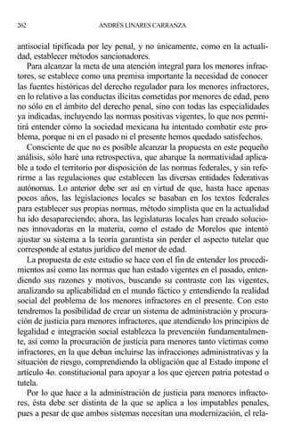 antisocial tipificada por ley penal, y no únicamente, como en la actuali-
dad, establecer métodos sancionadores.
Para alcanzar la meta de una atención integral para los menores infrac-
tores, se establece como una premisa importante la necesidad de conocer
las fuentes históricas del derecho regulador para los menores infractores,
en lo relativo a las conductas ilícitas cometidas por menores de edad, pero
no sólo en el ámbito del derecho penal, sino con todas las especialidades
ya indicadas, incluyendo las normas positivas vigentes, lo que nos permi-
tirá entender cómo la sociedad mexicana ha intentado combatir este pro-
blema, porque ni en el pasado ni el presente hemos quedado satisfechos.
Consciente de que no es posible alcanzar la propuesta en este pequeño
análisis, sólo haré una retrospectiva, que abarque la normatividad aplica-
ble a todo el territorio por disposición de las normas federales, y sin refe-
rirme a las regulaciones que establecen las diversas entidades federativas
autónomas. Lo anterior debe ser así en virtud de que, hasta hace apenas
pocos años, las legislaciones locales se basaban en los textos federales
para establecer sus propias normas, método simplista que en la actualidad
ha ido desapareciendo; ahora, las legislaturas locales han creado solucio-
nes innovadoras en la materia, como el estado de Morelos que intentó
ajustar su sistema a la teoría garantista sin perder el aspecto tutelar que
corresponde al estatus jurídico del menor de edad.
La propuesta de este estudio se hace con el fin de entender los procedi-
mientos así como las normas que han estado vigentes en el pasado, enten-
diendo sus razones y motivos, buscando su contraste con las vigentes,
analizando su aplicabilidad en el mundo fáctico y entendiendo la realidad
social del problema de los menores infractores en el presente. Con esto
tendremos la posibilidad de crear un sistema de administración y procura-
ción de justicia para menores infractores, que atendiendo los principios de
legalidad e integración social establezca la prevención fundamentalmen-
te, así como la procuración de justicia para menores tanto víctimas como
infractores, en la que deban incluirse las infracciones administrativas y la
situación de riesgo, comprendiendo la obligación que al Estado impone el
artículo 4o. constitucional para apoyar a los que ejercen patria potestad o
tutela.
Por lo que hace a la administración de justicia para menores infracto-
res, ésta debe ser distinta de la que se aplica a los imputables penales,
pues a pesar de que ambos sistemas necesitan una modernización, el rela-
262 ANDRÉS LINARES CARRANZA
 