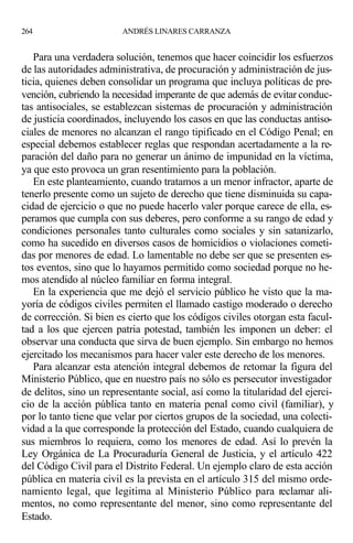 Para una verdadera solución, tenemos que hacer coincidir los esfuerzos
de las autoridades administrativa, de procuración y administración de jus-
ticia, quienes deben consolidar un programa que incluya políticas de pre-
vención, cubriendo la necesidad imperante de que además de evitar conduc-
tas antisociales, se establezcan sistemas de procuración y administración
de justicia coordinados, incluyendo los casos en que las conductas antiso-
ciales de menores no alcanzan el rango tipificado en el Código Penal; en
especial debemos establecer reglas que respondan acertadamente a la re-
paración del daño para no generar un ánimo de impunidad en la víctima,
ya que esto provoca un gran resentimiento para la población.
En este planteamiento, cuando tratamos a un menor infractor, aparte de
tenerlo presente como un sujeto de derecho que tiene disminuida su capa-
cidad de ejercicio o que no puede hacerlo valer porque carece de ella, es-
peramos que cumpla con sus deberes, pero conforme a su rango de edad y
condiciones personales tanto culturales como sociales y sin satanizarlo,
como ha sucedido en diversos casos de homicidios o violaciones cometi-
das por menores de edad. Lo lamentable no debe ser que se presenten es-
tos eventos, sino que lo hayamos permitido como sociedad porque no he-
mos atendido al núcleo familiar en forma integral.
En la experiencia que me dejó el servicio público he visto que la ma-
yoría de códigos civiles permiten el llamado castigo moderado o derecho
de corrección. Si bien es cierto que los códigos civiles otorgan esta facul-
tad a los que ejercen patria potestad, también les imponen un deber: el
observar una conducta que sirva de buen ejemplo. Sin embargo no hemos
ejercitado los mecanismos para hacer valer este derecho de los menores.
Para alcanzar esta atención integral debemos de retomar la figura del
Ministerio Público, que en nuestro país no sólo es persecutor investigador
de delitos, sino un representante social, así como la titularidad del ejerci-
cio de la acción pública tanto en materia penal como civil (familiar), y
por lo tanto tiene que velar por ciertos grupos de la sociedad, una colecti-
vidad a la que corresponde la protección del Estado, cuando cualquiera de
sus miembros lo requiera, como los menores de edad. Así lo prevén la
Ley Orgánica de La Procuraduría General de Justicia, y el artículo 422
del Código Civil para el Distrito Federal. Un ejemplo claro de esta acción
pública en materia civil es la prevista en el artículo 315 del mismo orde-
namiento legal, que legitima al Ministerio Público para reclamar ali-
mentos, no como representante del menor, sino como representante del
Estado.
264 ANDRÉS LINARES CARRANZA
 