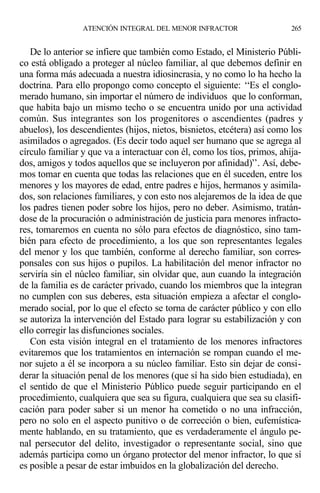 De lo anterior se infiere que también como Estado, el Ministerio Públi-
co está obligado a proteger al núcleo familiar, al que debemos definir en
una forma más adecuada a nuestra idiosincrasia, y no como lo ha hecho la
doctrina. Para ello propongo como concepto el siguiente: ‘‘Es el conglo-
merado humano, sin importar el número de individuos que lo conforman,
que habita bajo un mismo techo o se encuentra unido por una actividad
común. Sus integrantes son los progenitores o ascendientes (padres y
abuelos), los descendientes (hijos, nietos, bisnietos, etcétera) así como los
asimilados o agregados. (Es decir todo aquel ser humano que se agrega al
círculo familiar y que va a interactuar con él, como los tíos, primos, ahija-
dos, amigos y todos aquellos que se incluyeron por afinidad)’’. Así, debe-
mos tomar en cuenta que todas las relaciones que en él suceden, entre los
menores y los mayores de edad, entre padres e hijos, hermanos y asimila-
dos, son relaciones familiares, y con esto nos alejaremos de la idea de que
los padres tienen poder sobre los hijos, pero no deber. Asimismo, tratán-
dose de la procuración o administración de justicia para menores infracto-
res, tomaremos en cuenta no sólo para efectos de diagnóstico, sino tam-
bién para efecto de procedimiento, a los que son representantes legales
del menor y los que también, conforme al derecho familiar, son corres-
ponsales con sus hijos o pupilos. La habilitación del menor infractor no
serviría sin el núcleo familiar, sin olvidar que, aun cuando la integración
de la familia es de carácter privado, cuando los miembros que la integran
no cumplen con sus deberes, esta situación empieza a afectar el conglo-
merado social, por lo que el efecto se torna de carácter público y con ello
se autoriza la intervención del Estado para lograr su estabilización y con
ello corregir las disfunciones sociales.
Con esta visión integral en el tratamiento de los menores infractores
evitaremos que los tratamientos en internación se rompan cuando el me-
nor sujeto a él se incorpora a su núcleo familiar. Esto sin dejar de consi-
derar la situación penal de los menores (que sí ha sido bien estudiada), en
el sentido de que el Ministerio Público puede seguir participando en el
procedimiento, cualquiera que sea su figura, cualquiera que sea su clasifi-
cación para poder saber si un menor ha cometido o no una infracción,
pero no solo en el aspecto punitivo o de corrección o bien, eufemística-
mente hablando, en su tratamiento, que es verdaderamente el ángulo pe-
nal persecutor del delito, investigador o representante social, sino que
además participa como un órgano protector del menor infractor, lo que sí
es posible a pesar de estar imbuidos en la globalización del derecho.
ATENCIÓN INTEGRAL DEL MENOR INFRACTOR 265
 