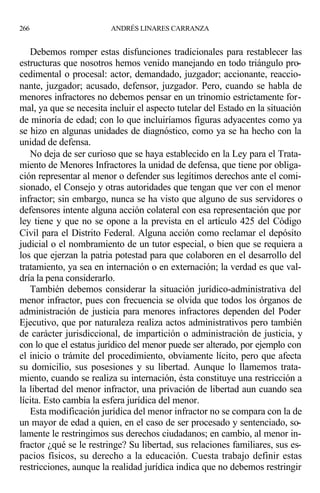 Debemos romper estas disfunciones tradicionales para restablecer las
estructuras que nosotros hemos venido manejando en todo triángulo pro-
cedimental o procesal: actor, demandado, juzgador; accionante, reaccio-
nante, juzgador; acusado, defensor, juzgador. Pero, cuando se habla de
menores infractores no debemos pensar en un trinomio estrictamente for-
mal, ya que se necesita incluir el aspecto tutelar del Estado en la situación
de minoría de edad; con lo que incluiríamos figuras adyacentes como ya
se hizo en algunas unidades de diagnóstico, como ya se ha hecho con la
unidad de defensa.
No deja de ser curioso que se haya establecido en la Ley para el Trata-
miento de Menores Infractores la unidad de defensa, que tiene por obliga-
ción representar al menor o defender sus legítimos derechos ante el comi-
sionado, el Consejo y otras autoridades que tengan que ver con el menor
infractor; sin embargo, nunca se ha visto que alguno de sus servidores o
defensores intente alguna acción colateral con esa representación que por
ley tiene y que no se opone a la prevista en el artículo 425 del Código
Civil para el Distrito Federal. Alguna acción como reclamar el depósito
judicial o el nombramiento de un tutor especial, o bien que se requiera a
los que ejerzan la patria potestad para que colaboren en el desarrollo del
tratamiento, ya sea en internación o en externación; la verdad es que val-
dría la pena considerarlo.
También debemos considerar la situación jurídico-administrativa del
menor infractor, pues con frecuencia se olvida que todos los órganos de
administración de justicia para menores infractores dependen del Poder
Ejecutivo, que por naturaleza realiza actos administrativos pero también
de carácter jurisdiccional, de impartición o administración de justicia, y
con lo que el estatus jurídico del menor puede ser alterado, por ejemplo con
el inicio o trámite del procedimiento, obviamente lícito, pero que afecta
su domicilio, sus posesiones y su libertad. Aunque lo llamemos trata-
miento, cuando se realiza su internación, ésta constituye una restricción a
la libertad del menor infractor, una privación de libertad aun cuando sea
lícita. Esto cambia la esfera jurídica del menor.
Esta modificación jurídica del menor infractor no se compara con la de
un mayor de edad a quien, en el caso de ser procesado y sentenciado, so-
lamente le restringimos sus derechos ciudadanos; en cambio, al menor in-
fractor ¿qué se le restringe? Su libertad, sus relaciones familiares, sus es-
pacios físicos, su derecho a la educación. Cuesta trabajo definir estas
restricciones, aunque la realidad jurídica indica que no debemos restringir
266 ANDRÉS LINARES CARRANZA
 