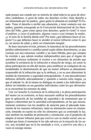 nada porque aun cuando por su minoría de edad todavía no goza de dere-
chos ciudadanos, sí goza de todos sus derechos civiles: tiene derecho a
ser alimentado por los padres; ¿pero quién lo alimenta en realidad? El Es-
tado. Tiene el derecho a recibir una educación, a tener contacto con sus
padres, garantía consagrada en la Convención Internacional de los Dere-
chos del Niño, ¿pero como ejerce esos derechos, quién lo visita? A veces
el padrino, a veces el padrastro, algunas veces o casi siempre la madre,
¿y el resto de la familia dónde está? Por tanto ¿qué debemos hacer al res-
pecto? Lo que debemos hacer es atender al menor infractor como lo que
es: un menor de edad, y darle un tratamiento integral.
Se hace necesario revisar, primero, la naturaleza de los procedimientos
jurídico-administrativo o jurídico-penal según deban denominarse, ya que
cuentan con una estructura variable y un tanto híbrida, pero que siempre
ha existido y que ademá resultan indispensables para que el órgano de
autoridad conozca realmente si existen o no elementos de prueba que
acrediten la existencia de la infracción o situación de riesgo, así como la
plena participación en ella del menor, para establecer en cualquiera de sus
modalidades la determinación de que un menor infractor es plenamente
responsable de la infracción que se le atribuye, y en su caso determinar la
medida de tratamiento o seguridad correspondiente. A este procedimiento
debemos definirlo adecuadamente y ajustarlo a nuestra carta magna, ya
que el artículo 1o. de la misma no distingue en cuanto a los individuos que
deben ser tutelados en sus garantías individuales, entre los que obviamen-
te se encuentran los menores de edad.
Una vez resuelta la existencia de la infracción y la plena participación
del menor en su comisión, se hace necesario unificar los procedimientos
para la aplicación de las medidas de seguridad o de tratamiento que se
lleguen a determinar por la autoridad correspondiente, en las que necesa-
riamente contemos con los modelos de atención para el adecuado trata-
miento de los menores infractores, tanto en internación como en externa-
ción, tomando en cuenta no sólo los elementos que ya contempla la ley,
sino también las medidas de protección y orientación, con el propósito de
adaptar al menor infractor para que conviva con su medio social, una so-
ciedad que hasta el momento le ha sido adversa en la mayoría de los ca-
sos, una sociedad que no le ha enseñado a vivir, a convivir con ella y a
veces ni consigo mismo.
ATENCIÓN INTEGRAL DEL MENOR INFRACTOR 267
 