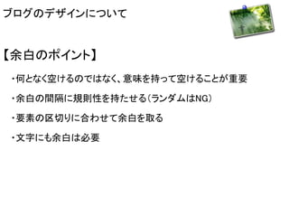 ブログのデザインについて 
【余白のポイント】 
・何となく空けるのではなく、意味を持って空けることが重要 
・余白の間隔に規則性を持たせる（ランダムはNG） 
・要素の区切りに合わせて余白を取る 
・文字にも余白は必要 
 