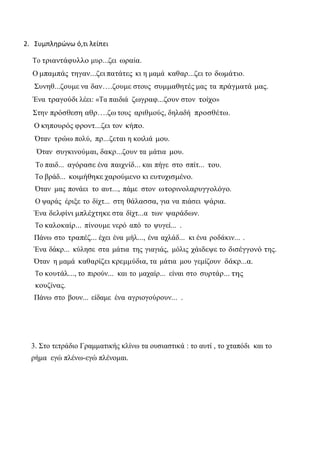 2. Συμπληρώνω ό,τι λείπει 
Το τριαντάφυλλο μυρ...ζει ωραία. 
Ο μπαμπάς τηγαν...ζει πατάτες κι η μαμά καθαρ...ζει το δωμάτιο. 
Συνηθ...ζουμε να δαν….ζουμε στους συμμαθητές μας τα πράγματά μας. Ένα τραγούδι λέει: «Τα παιδιά ζωγραφ...ζουν στον τοίχο» 
Στην πρόσθεση αθρ….ζω τους αριθμούς, δηλαδή προσθέτω. 
Ο κηπουρός φροντ...ζει τον κήπο. 
Όταν τρώω πολύ, πρ...ζεται η κοιλιά μου. 
Όταν συγκινούμαι, δακρ...ζουν τα μάτια μου. 
Το παιδ... αγόρασε ένα παιχνίδ... και πήγε στο σπίτ... του. 
Το βράδ... κοιμήθηκε χαρούμενο κι ευτυχισμένο. 
Όταν μας πονάει το αυτ..., πάμε στον ωτορινολαρυγγολόγο. 
Ο ψαράς έριξε το δίχτ... στη θάλασσα, για να πιάσει ψάρια. 
Ένα δελφίνι μπλέχτηκε στα δίχτ...α των ψαράδων. 
Το καλοκαίρ... πίνουμε νερό από το ψυγεί... . 
Πάνω στο τραπέζ... έχει ένα μήλ..., ένα αχλάδ... κι ένα ροδάκιν... . 
Ένα δάκρ... κύλησε στα μάτια της γιαγιάς, μόλις χάιδεψε το δισέγγονό της. 
Όταν η μαμά καθαρίζει κρεμμύδια, τα μάτια μου γεμίζουν δάκρ...α. 
Το κουτάλ..., το πιρούν... και το μαχαίρ... είναι στο συρτάρ... της κουζίνας. 
Πάνω στο βουν... είδαμε ένα αγριογούρουν... . 
3. Στο τετράδιο Γραμματικής κλίνω τα ουσιαστικά : το αυτί , το χταπόδι και το ρήμα εγώ πλένω-εγώ πλένομαι.  