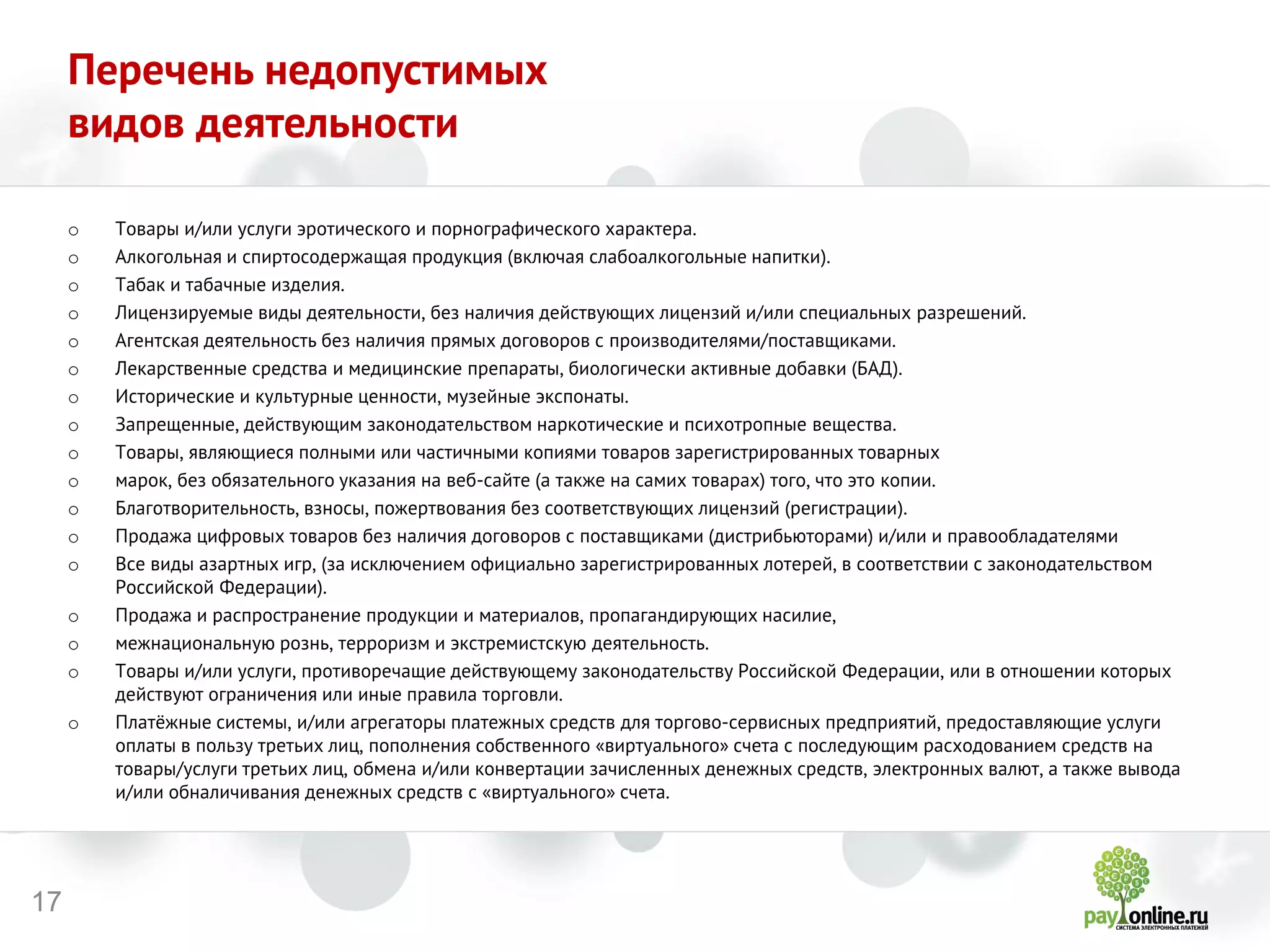 17 
Перечень недопустимых видов деятельности 
oТовары и/или услуги эротического и порнографического характера. 
oАлкогольная и спиртосодержащая продукция (включая слабоалкогольные напитки). 
oТабак и табачные изделия. 
oЛицензируемые виды деятельности, без наличия действующих лицензий и/или специальных разрешений. 
oАгентская деятельность без наличия прямых договоров с производителями/поставщиками. 
oЛекарственные средства и медицинские препараты, биологически активные добавки (БАД). 
oИсторические и культурные ценности, музейные экспонаты. 
oЗапрещенные, действующим законодательством наркотические и психотропные вещества. 
oТовары, являющиеся полными или частичными копиями товаров зарегистрированных товарных 
oмарок, без обязательного указания на веб-сайте (а также на самих товарах) того, что это копии. 
oБлаготворительность, взносы, пожертвования без соответствующих лицензий (регистрации). 
oПродажа цифровых товаров без наличия договоров с поставщиками (дистрибьюторами) и/или и правообладателями 
oВсе виды азартных игр, (за исключением официально зарегистрированных лотерей, в соответствии с законодательством Российской Федерации). 
oПродажа и распространение продукции и материалов, пропагандирующих насилие, 
oмежнациональную рознь, терроризм и экстремистскую деятельность. 
oТовары и/или услуги, противоречащие действующему законодательству Российской Федерации, или в отношении которых действуют ограничения или иные правила торговли. 
oПлатёжные системы, и/или агрегаторы платежных средств для торгово-сервисных предприятий, предоставляющие услуги оплаты в пользу третьих лиц, пополнения собственного «виртуального» счета с последующим расходованием средств на товары/услуги третьих лиц, обмена и/или конвертации зачисленных денежных средств, электронных валют, а также вывода и/или обналичивания денежных средств с «виртуального» счета.  