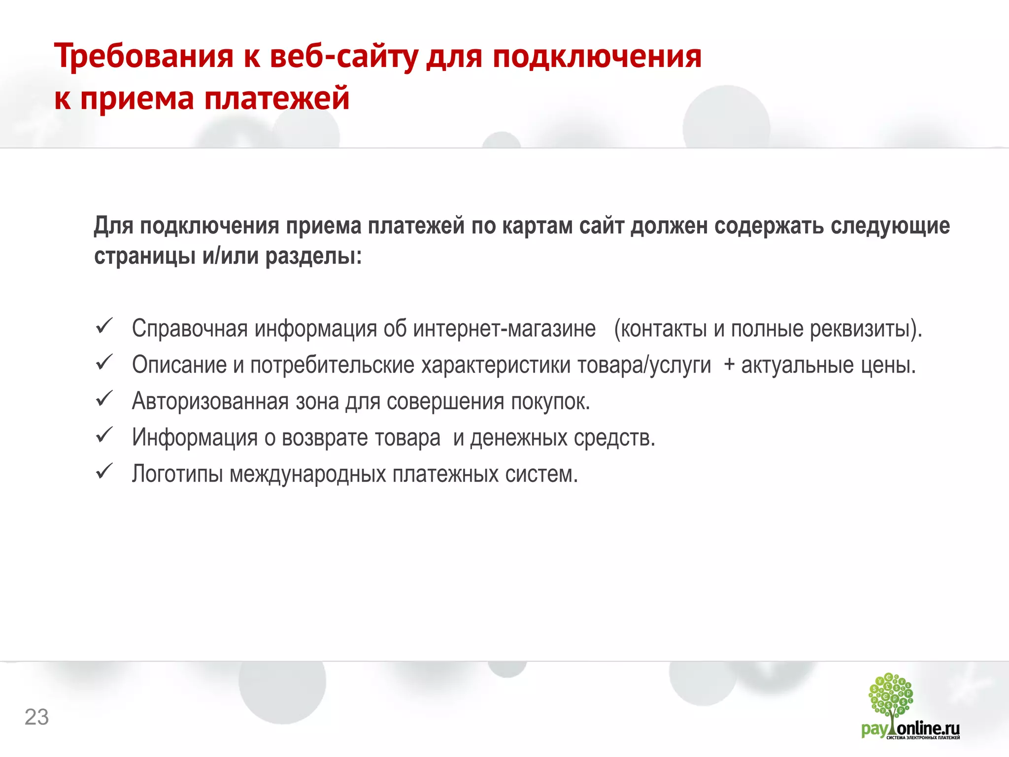 23 
Требования к веб-сайту для подключения 
к приема платежей 
Для подключения приема платежей по картам сайт должен содержать следующие страницы и/или разделы: 
Справочная информация об интернет-магазине (контакты и полные реквизиты). 
Описание и потребительские характеристики товара/услуги + актуальные цены. 
Авторизованная зона для совершения покупок. 
Информация о возврате товара и денежных средств. 
Логотипы международных платежных систем.  