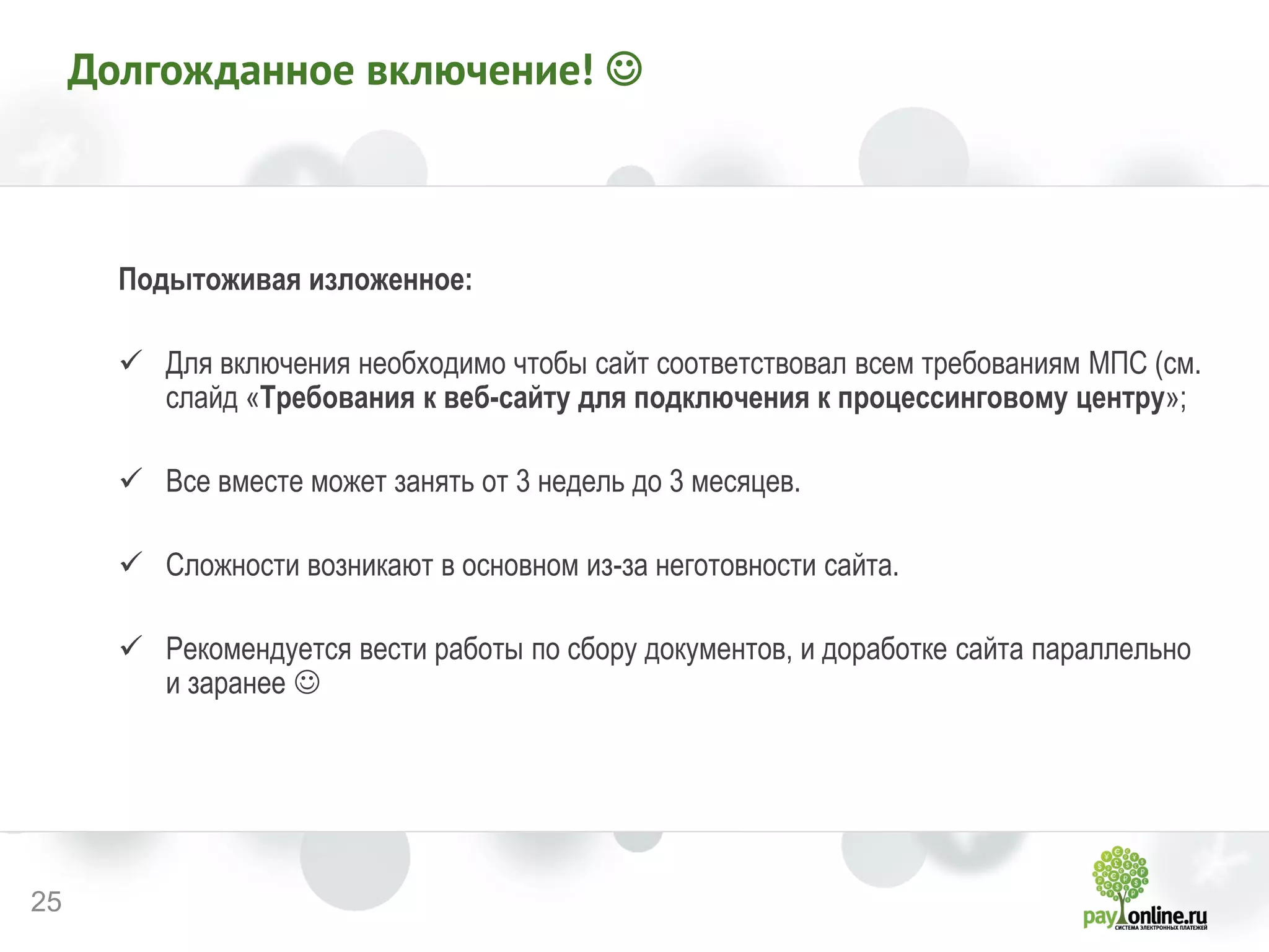 25 
Долгожданное включение!  
Подытоживая изложенное: 
Для включения необходимо чтобы сайт соответствовал всем требованиям МПС (см. слайд «Требования к веб-сайту для подключения к процессинговому центру»; 
Все вместе может занять от 3 недель до 3 месяцев. 
Сложности возникают в основном из-за неготовности сайта. 
Рекомендуется вести работы по сбору документов, и доработке сайта параллельно и заранее  
 