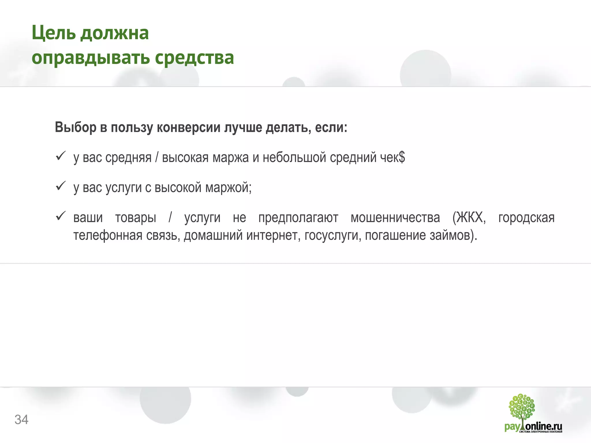 34 
Цель должна оправдывать средства 
Выбор в пользу конверсии лучше делать, если: 
у вас средняя / высокая маржа и небольшой средний чек$ 
у вас услуги с высокой маржой; 
ваши товары / услуги не предполагают мошенничества (ЖКХ, городская телефонная связь, домашний интернет, госуслуги, погашение займов). 
 