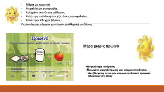 • Μέρα με πρωινό 
• Μεγαλύτερη ευστροφία. 
• Αυξημένη ικανότητα μάθησης. 
• Καλύτερη απόδοση στις εξετάσεις του σχολείου. 
• Καλύτερος έλεγχος βάρους. 
Περισσότερη ενέργεια για κίνηση ή αθλητική απόδοση. 
Μέρα χωρίς πρωινό 
•Μεγαλύτερη κούραση. 
•Μειωμένη συγκέντρωση και υπερκινητικότητα. 
• Ανεξέλεγκτη πείνα και υπερκατανάλωση τροφών 
πλούσιων σε λίπος 
 