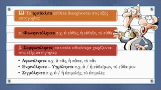  Τα τριτόκλιτα επίθετα διακρίνονται στις εξής
κατηγορίες:
α. Φωνηεντόληκτα π.χ. ὁ εὐθύς, ἡ εὐθεῖα, τό εὐθύ
• Αφωνόληκτα π.χ. ὁ πᾶς, ἡ πᾶσα, τό πᾶν
• Ενρινόληκτα – Υγρόληκτα π.χ. ὁ / ἡ εὐδαίμων, τό εὔδαιμον
• Σιγμόληκτα π.χ. ὁ / ἡ ἐπιμελής, τό ἐπιμελές
β. Συμφωνόληκτα, τα οποία ειδικότερα χωρίζονται
στις εξής κατηγορίες:
 