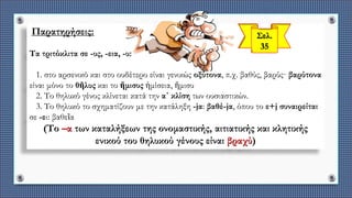 Παρατηρήσεις:
Τα τριτόκλιτα σε -υς, -εια, -υ:
1. στο αρσενικό και στο ουδέτερο είναι γενικώς οξύτονα, π.χ. βαθύς, βαρύς· βαρύτονα
είναι μόνο το θῆλυς και το ἥμισυς ἡμίσεια, ἥμισυ
2. Το θηλυκό γένος κλίνεται κατά την α΄ κλίση των ουσιαστικών.
3. Το θηλυκό το σχηματίζουν με την κατάληξη -jα: βαθέ-jα, όπου το ε+j συναιρείται
σε -ει: βαθεῖα
(Το –α των καταλήξεων της ονομαστικής, αιτιατικής και κλητικής
ενικού του θηλυκού γένους είναι βραχύ)
 