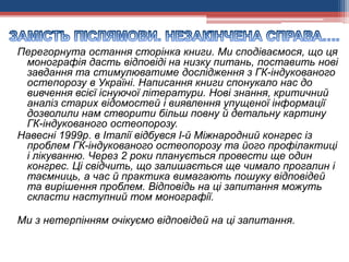 Перегорнута остання сторінка книги. Ми сподіваємося, що ця
монографія дасть відповіді на низку питань, поставить нові
завдання та стимулюватиме дослідження з ГК-індукованого
остепорозу в Україні. Написання книги спонукало нас до
вивчення всієї існуючої літератури. Нові знання, критичний
аналіз старих відомостей і виявлення упущеної інформації
дозволили нам створити більш повну й детальну картину
ГК-індукованого остеопорозу.
Навесні 1999р. в Італії відбувся І-й Міжнародний конгрес із
проблем ГК-індукованого остеопорозу та його профілактиці
і лікуванню. Через 2 роки планується провести ще один
конгрес. Ці свідчить, що залишається ще чимало прогалин і
таємниць, а час й практика вимагають пошуку відповідей
та вирішення проблем. Відповідь на ці запитання можуть
скласти наступний том монографії.
Ми з нетерпінням очікуємо відповідей на ці запитання.
 