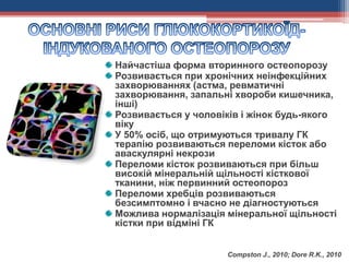 Найчастіша форма вторинного остеопорозу
Розвивається при хронічних неінфекційних
захворюваннях (астма, ревматичні
захворювання, запальні хвороби кишечника,
інші)
Розвивається у чоловіків і жінок будь-якого
віку
У 50% осіб, що отримуються тривалу ГК
терапію розвиваються переломи кісток або
аваскулярні некрози
Переломи кісток розвиваються при більш
високій мінеральній щільності кісткової
тканини, ніж первинний остеопороз
Переломи хребців розвиваються
безсимптомно і вчасно не діагностуються
Можлива нормалізація мінеральної щільності
кістки при відміні ГК
Compston J., 2010; Dore R.K., 2010
 