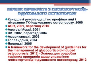 Канадські рекомендації по профілактиці і
лікуванню ГК-індукованого остеопорозу, 2000
ACR, 2001, перегляд 2010
Австралійські, 2001
UK, 2002, перегляд 2004
Американські, 2003
Голландські, 2004
Японські, 2005
A framework for the development of guidelines for
the management of glucocorticoid-induced
osteoporosis, 2012 - Основа для розробки
керівних принципів щодо управління
глюкокортикоїд-індукованого остеопорозу, 2012
 