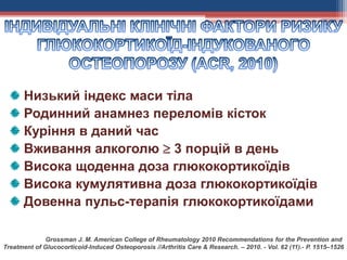 Низький індекс маси тіла
Родинний анамнез переломів кісток
Куріння в даний час
Вживання алкоголю  3 порцій в день
Висока щоденна доза глюкокортикоїдів
Висока кумулятивна доза глюкокортикоїдів
Довенна пульс-терапія глюкокортикоїдами
Grossman J. M. American College of Rheumatology 2010 Recommendations for the Prevention and
Treatment of Glucocorticoid-Induced Osteoporosis //Arthritis Care & Research. – 2010. - Vol. 62 (11).- Р. 1515–1526
 
