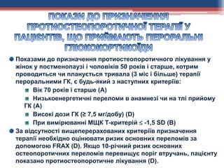 Показами до призначення протиостеопоротичного лікування у
жінок у постменопаузі і чоловіків 50 років і старше, котрим
проводиться чи планується тривала (3 міс і більше) терапії
пероральними ГК, є будь-який з наступних критеріїв:
Вік 70 років і старше (А)
Низькоенергетичні переломи в анамнезі чи на тлі прийому
ГК (А)
Високі дози ГК (≥ 7,5 мг/добу) (D)
При вимірюванні МЩК Т-критерій  -1,5 SD (B)
За відсутності вищеперерахованих критеріїв призначення
терапії необхідно оцінювати ризик основних переломів за
допомогою FRAX (D). Якщо 10-річний ризик основних
остеопоротичних переломів перевищує поріг втручань, пацієнту
показано протиостеопоротичне лікування (D).
 