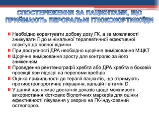 Необхідно коректувати добову дозу ГК, а за можливості
знижувати її до мінімальної терапевтичної ефективної
впритул до повної відміни
При доступності ДРА необхідно щорічне вимірювання МЩКТ
Щорічне вимірювання зросту для контролю за його
зниженням
Проведення рентгенографії хребта або ДРА хребта в боковій
проекції при підозрі на переломи хребців
Оцінка прихильності до терапії пацієнтів, що отримують
протиостеопоротичне лікування, кальцій і вітамін D.
У даний час немає достатніх доказів щодо можливості
використання кісткових біологічних маркерів для оцінки
ефективності лікування у хворих на ГК-індукований
остеопороз.
 