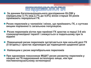 За даними багатонаціонального дослідження GLOW у
середньому 3,1% (від 2,7% до 4,6%) жінок старше 55 років
приймають пероральні ГК.
Ризик переломів у чоловіків і жінок, що приймають ГК, є суттєво
вищим порівняно із загальною популяцією.
Ризик переломів кісток при прийомі ГК зростає в перші 3-6 міс
глюкокортикоїдної терапії і знижується в подальшому при їх
відміні
Підвищений ризик переломів зустрічається при низькій дозі ГК
(5 мг/день) і зростає відповідно до підвищення щоденної дози
Найвищим є ризик вертебральних переломів
При однакових показниках МЩКТ ризик розвитку переломів у
хворих на ГК-індукований остеопороз вище, ніж при
постменопаузальному остеопорозі
 
