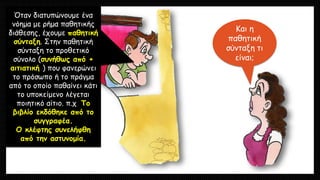 Και η
παθητική
σύνταξη τι
είναι;
Όταν διατυπώνουμε ένα
νόημα με ρήμα παθητικής
διάθεσης, έχουμε παθητική
σύνταξη. Στην παθητική
σύνταξη το προθετικό
σύνολο (συνήθως από +
αιτιατική ) που φανερώνει
το πρόσωπο ή το πράγμα
από το οποίο παθαίνει κάτι
το υποκείμενο λέγεται
ποιητικό αίτιο. π.χ Το
βιβλίο εκδόθηκε από το
συγγραφέα.
Ο κλέφτης συνελήφθη
από την αστυνομία.
 