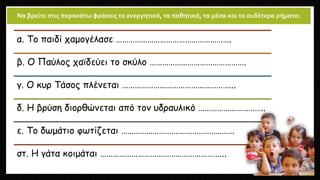 Να βρείτε στις παρακάτω φράσεις τα ενεργητικά, τα παθητικά, τα μέσα και τα ουδέτερα ρήματα:
α. Το παιδί χαμογέλασε ……………………………………………….
β. Ο Παύλος χαϊδεύει το σκύλο ……………………………………….
γ. Ο κυρ Τάσος πλένεται ……………………………………………...
δ. Η βρύση διορθώνεται από τον υδραυλικό …………………………..
ε. Το δωμάτιο φωτίζεται ………………………………………………
στ. Η γάτα κοιμάται …………………………………………………...
 