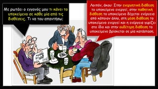 Με ρωτάει ο εγγονός μου τι κάνει το
υποκείμενο σε κάθε μία από τις
διαθέσεις. Τι να του απαντήσω;
Λοιπόν, άκου: Στην ενεργητική διάθεση
το υποκείμενο ενεργεί, στην παθητική
διάθεση το υποκείμενο δέχεται ενέργεια
από κάποιον άλλο, στη μέση διάθεση το
υποκείμενο ενεργεί και η ενέργεια γυρίζει
στο ίδιο και στην ουδέτερη διάθεση το
υποκείμενο βρίσκεται σε μία κατάσταση.
 