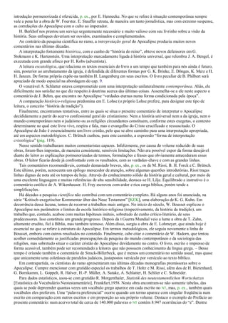 introdução pormenorizada é oferecida, p. ex., por E. Hennecke. No que se refere à situação contemporânea sempre
vale a pena ler a obra de W. Foerster. E. Stauffer retrata, de maneira um tanto jornalística, mas com extremo suspense,
as correlações do Apocalipse com o culto ao imperador.
H. Berkhof nos prestou um serviço urgentemente necessário e muito valioso com seu livrinho sobre a visão da
história. Seus enfoques deveriam ser ouvidos, examinados e complementados.
Ao contrário da pesquisa científica no ramo, a interpretação geral do Apocalipse produziu muitos novos
comentários nas últimas décadas.
A interpretação fortemente histórica, com o cunho de ―história do reino‖, obteve novos defensores em G.
Stokmann e K. Hartenstein. Uma interpretação marcadamente ligada à história universal, que relembra J. A. Bengel, é
executada com grande afinco por H. Kobs (adventista).
A leitura escatológica, que relaciona os textos essenciais do livro a um tempo que também para nós ainda é futuro,
sim, posterior ao arrebatamento da igreja, é defendida de diferentes formas por G. K. Brinke, E. Dönges, K. Merz e H.
H. Janzen. De forma própria expõe-na também H. Langenberg em seus escritos. O livro peculiar de B. Philbert será
apreciado de modo especial na abordagem do cap. 9.
O venerável A. Schlatter estava comprometido com uma interpretação unilateralmente contemporânea. Aliás, ele
dificilmente nos satisfaz no que diz respeito à doutrina acerca das últimas coisas. Assemelha-se a ele neste aspecto o
comentário de J. Behm, que encontra no Apocalipse ―verdades eternas numa forma condicionada pela época‖.
A comparação histórico-religiosa predomina em E. Lohse (o próprio Lohse prefere, para designar este tipo de
leitura, o conceito ―história da tradição‖).
Finalmente, encontramos tentativas, entre as quais se situa o presente comentário de interpretar o Apocalipse
decididamente a partir do acervo confessional geral do cristianismo. Nem a história universal nem a da igreja, nem o
mundo contemporâneo nem o judaísmo ou as religiões circundantes constituem, conforme estes exegetas, o contexto
determinante no qual este livro vive, respira e fala, mas o evangelho do Cristo crucificado e ressuscitado. O
Apocalipse de João é essencialmente um livro cristão, pelo que se abre caminho para uma interpretação apropriada,
até em aspectos metodológicos. C. Brütsch cunhou, para este caminho, a expressão ―forma de interpretação
cristológica‖ (pág. 119).
Nesse sentido trabalharam muitos comentaristas capazes. Infelizmente, por causa do volume reduzido de suas
obras, foram-lhes impostas, de maneira consistente, sensíveis limitações. Não era possível expor da forma desejável
diante do leitor as explicações pormenorizadas de termos, formulações e frases que obviamente antecederam essas
obras. O leitor ficaria desde já confrontado com os resultados, com as verdades-chave e com as grandes linhas.
Tais comentários recomendáveis, contudo demasiado breves, são, p. ex., os de M. Rissi, B. H. Forck e C. Brütsch.
Este último, porém, acrescenta um epílogo merecedor de atenção, sobre algumas questões introdutórias. Rissi traças
linhas dignas de nota até os tempos de hoje. Através do conhecimento sólido da história geral e cultural, por meio de
uma excelente linguagem e muitas referências de alta sensibilidade, destaca-se H. Lilje. Equilibrado e instrutivo é o
comentário católico de A. Wikenhauser. H. Frey escreveu com ardor e rica carga bíblica, porém tende a
simplificações.
Há décadas a pesquisa científica não contribui com um comentário completo. Há alguns anos foi anunciada, na
série ―Kritisch-exegetischer Kommentar über das Neue Testament‖ [KEK], uma elaboração de K. G. Kuhn. Em
decorrência dessa lacuna, temos de recorrer a trabalhos mais antigos. No início do século, W. Bousset explicou o
Apocalipse nos parâmetros e limites da escola histórico-religiosa (respectivamente, da história da tradição), um
trabalho que, contudo, acabou com muitas hipóteses inúteis, sobretudo de cunho crítico-literário, de seus
predecessores. Isso constituiu um grande progresso. Depois da I Guerra Mundial veio a lume a obra de T. Zahn,
altamente erudito, fiel à Bíblia, mas também teimoso. Além disso, surgiu a obra de E. Lohmeyer, que ainda hoje é
essencial no que se refere à estrutura do Apocalipse. Em termos metodológicos, ele seguiu novamente a linha de
Bousset, embora com outros resultados no conteúdo. Finalmente, cabe citar o comentário de W. Hadorn, que tentou
acolher comedidamente as justificadas preocupações da pesquisa do mundo contemporâneo e da sociologia das
religiões, mas sobretudo situar o caráter cristão do Apocalipse devidamente no centro. O livro, escrito e impresso de
forma acessível, também pode ser recomendado a leitores que não possuem conhecimento da língua grega. – Desse
tempo é oriundo também o comentário de Strack-Billerbeck, que é menos um comentário no sentido usual, mas quase
que unicamente uma coletânea de paralelos judaicos, justapostos versículo por versículo ao texto bíblico.
Em contrapartida, os cientistas do ramo apresentaram nas últimas décadas monografias promissoras sobre o
Apocalipse. Cumpre mencionar com gratidão especial os trabalhos de T. Holtz e M. Rissi, além dos de H. Bietenhard,
G. Bornkamm, L. Goppelt, R. Halver, H.-P. Müller, A. Satake, A. Schlatter, H. Schlier e C. Schneider.
Para dados estatísticos, usou-se com gratidão R. Morgenthaler, Statistik des neutestamentIichen Wortschatzes
[Estatística do Vocabulário Neotestamentário], Frankfurt,1958. Nesta obra encontram-se não somente tabelas, das
quais se pode depreender quantas vezes um vocábulo grego aparece em cada escrito no NT, mas, p. ex., também quais
vocábulos eles preferem. Uma ―palavra preferencial‖ ocorre quando um termo aparece com singular freqüência num
escrito em comparação com outros escritos e em proporção ao seu próprio volume. Destaco o exemplo do Prefácio ao
presente comentário: num acervo total de cerca de 140.000 palavras o NT contém 8.947 ocorrências do ―e‖. Dentre
 