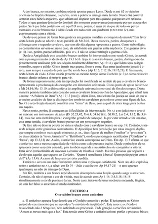 A cor branca, no entanto, também poderia apontar para o Leste. Desde o ano 62 os vizinhos
orientais do Império Romano, os partos, eram a potência inimiga mais temida. Nunca foi possível
derrotar estes hábeis arqueiros, que sabiam até disparar para trás quando galopavam em retirada.
Todos os que gemiam debaixo do domínio dos romanos esperavam ardentemente por um ataque dos
partos. Será que João profetizou isto aqui? O arco, porém, é arma de ataque de todos os povos
montados e a cor branca não é identificada em nada com um quadrante (EXCURSO 3c), mas
expressamente com a vitória.
Ou deve-se pensar de forma bem genérica em guerras mundiais e conquista do mundo? Em favor
desta leitura pode-se aduzir o texto paralelo de Mt 24.6. Desta maneira, porém, desaparece a
diferença com o segundo cavaleiro, que sem dúvida alguma representa a guerra. Como subterfúgio,
os comentaristas servem-se, neste caso, da subdivisão em guerras entre nações (v. 2) e guerras civis
(v. 4). Isto, porém, parece arbitrário, pois o v. 4 não se deixa restringir a guerras civis.
Desde a Antigüidade este cavaleiro branco também foi interpretado como sendo Cristo, de acordo
com a passagem muito evidente de Ap 19.11-16. Aquele cavaleiro branco, porém, distingue-se do
presentemente analisado pelo seu séquito totalmente diferente (Ap 19.14), que lidera seus colegas
vermelho, negro e pálido. Cristo jamais traz guerra, fome e peste. Sua arma igualmente jamais é o
arco, mas sempre a espada de juiz que lhe sai da boca (Ap 1.16; 2.12,16; 19.15,21). E finalmente,
nesta leitura da visão, Cristo estaria presente ao mesmo tempo como Cordeiro (v. 1) e como cavaleiro
branco, dando ordem a si próprio para vir.
De forma impressionante, esta interpretação foi modificada no sentido de que o cavaleiro branco
representaria a proclamação do evangelho em dimensões universais. Como ponto de apoio recorre-se
a Mt 24.14; Mc 13.10: a última oferta de amplitude universal como sinal do fim dos tempos. Desta
maneira persiste também certa conexão com o cavaleiro branco no fim do Apocalipse, que afinal tem
o nome: ―A Palavra de Deus‖ (Ap 19.13 [BLH]). Além disto, esta leitura faz justiça ao dado de que o
primeiro cavaleiro de fato se distingue dos sombrios cavaleiros posteriores como uma figura de luz.
No AT o arco freqüentemente constitui uma ―arma‖ de Deus, com a qual ele atira longe para dentro
das nações.
Neste ponto, porém, já começam as dificuldades da interpretação. No AT e no judaísmo o arco é
no máximo um instrumento de juízo (Dt 32.23,42; Jó 6.4; 34.6 [TEB]; Sl 38.2; Lm 2.4; 3.12; Hc 3.9-
14), mas não uma metáfora para o evangelho gerador de salvação. Já por estar armado com um arco,
esta arma temida, o cavaleiro branco parece ser um personagem negativo.
De fato não se deveria perder de vista a relação com o cavaleiro branco no cap. 19. Contudo, trata-
se da relação entre grandezas contrastantes. O Apocalipse tem predileção por estas imagens duplas,
que sempre contêm o mais agudo contraste, p. ex., duas figuras de mulher (―mulher‖ e ―prostituta‖),
ou duas cidades (a ―nova Jerusalém‖ e ―Babilônia‖), ou dois personagens sacrificados (―Cordeiro‖ e
―besta‖, Ap 13.3,12) etc. Assim, o anticristo estaria contraposto ao Cristo. Em Ap. 13.7 afirma-se que
o anticristo tem a mesma capacidade de vitória como a do presente trecho. Desde o princípio ele se
apresenta como vencedor coroado, para também repetida e irresistivelmente conquistar a vitória.
Uma série extraordinária de sucessos o conduz de triunfo a triunfo. Há mais pessoas que seguem a
ele do que aquelas que seguem ao Cordeiro. ―Quem é semelhante à besta? Quem pode pelejar contra
ela?‖ (Ap 13.4). A causa de Jesus parece estar perdida.
Também o arco na sua mão finalmente obtém uma explicação satisfatória. Num dos dois capítulos
sobre o anticristo no AT, a saber, em Ez 39 – João o acolhe em Ap 19.17-21! – o arco aparece
igualmente na mão do inimigo de Deus.
Por fim, também a cor branca repetidamente desempenha uma função quando surge o anticristo.
Contudo, ela não é apenas a cor da vitória, mas de acordo com Ap 1.14; 3.4,5,18; 14.14
simultaneamente a cor da pureza e da luz. Neste caso, trata-se de uma inocência encenada, fingida,
de uma luz falsa: o anticristo é um deslumbrador.
EXCURSO 4
O cavaleiro branco como anticristo
a. O anticristo aparece logo depois que o Cordeiro assumiu o poder. É justamente no Cristo
entendido corretamente que se incendeia ―o mistério da iniqüidade‖. Este amor crucificado e
ressuscitado não é benquisto, nem solicitado ou procurado. Cada geração o crucifica novamente.
―Amam as trevas mais que a luz.‖ Esta tensão entre Cristo e anticristianismo perfaz o processo básico
 
