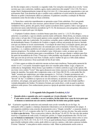 do fim dos tempos entre a Ascensão e a segunda vinda. Em variações renovadas ela se revela: ―como
ouvistes que vem o anticristo, também, agora, muitos anticristos têm surgido‖ (1Jo 2.18). Por isto o
tempo final é fundamentalmente tempo de luta (EXCURSO 1f). A luta passa por aguçamentos e por um
acirramento final. Esta doutrina de que o conflito com o antidivino se acirra através da ascensão do
Messias ao poder é inteiramente alheia ao judaísmo. O judaísmo concebia a exaltação do Messias
exatamente como fim de todas as forças contrárias.
b. Nesta luta o anticristo repetidamente se apresenta como Cristo substituto. Ele é um grande
deslumbrador e, através dos seus sucessos, parece deixar Cristo praticamente na sombra. Seus
verdadeiros frutos, porém, são guerra, fome e pestes (cavaleiros dois a quatro). João e suas igrejas se
encontravam numa onda helenista ascendente (qi 9-13). Ele desmascara estes programas ofuscantes e
ordena que se espere pelo que virá depois.
c. O próprio Cordeiro chama o cavaleiro branco para fora: corre! (v. 1,3,5,7). Ele obriga o
anticristo a se produzir, o que no entanto acarreta muito sofrimento. Desta forma, no entanto, torna-se
claro como o sol que não é Cristo quem aparece como causador imediato de guerra, fome e epidemia.
Pelo contrário, tudo isto é anticristão. Os cavaleiros vermelho, preto e pálido fazem parte do séquito
do deslumbrador branco. O senhorio do Cordeiro o impele a deixar sua posição de reserva, fazendo
com que seu íntimo se revele exteriormente. A revelação do amor força a revelação oposta, para que
caia a máscara de aparente cristianismo e de amizade para com os humanos. Cristo força a que se
manifeste, i. é, o satânico preferiria mil vezes permanecer oculto e incógnito. Assim o inimigo faria
maiores progressos. Na verdade, esta revelação é uma vitória para o amor, ao passo que é uma
derrota da mentira, o primeiro passo para a sucumbência. É por isto que chamar o satânico para fora
faz parte da incumbência do Cristo. É bom que o lobo predador seja despido de suas peles de ovelha.
Não que com isto já estivesse tudo bem. Contudo, assim é melhor do que se o lobo ainda andasse
incógnito entre as pessoas e fosse acariciado de boa fé por todos.
d. Cristo segura as rédeas do anticristo mesmo na hora mais tenebrosa. Numa pedra memorial do
século VII a.C. o rei assírio Assaradon segura dois reis vencidos pelas rédeas. Logo, a figura era
conhecida na Antigüidade. Desta forma é que também o Cordeiro controla os que se lhe opõem. Do
seu trono vem a ordem ―Corre!‖ Que agora alcancem seus tristes sucessos no âmbito de determinado
tempo de manobra. Seu poder não é onipotente como o de Cristo (Mt 28.18), e este poder lhes foi
―dado‖ somente por empréstimo, por tempo passageiro (v. 2,4,8 etc.). Sempre permanecem sob
controle, e em lugar algum o Cordeiro abre mão da iniciativa. A idéia do controle pelas rédeas (cf. o
―devem‖ de Ap 1.1) também se expressa no uso dos números, no presente caso, p. ex., quatro
cavaleiros, sete pragas, uma quarta parte da terra. A condição de que tudo está contado espelha a
vontade planejadora do Senhor. Os números formam, por assim dizer, a rede na qual os poderes
satânicos estão presos. Este conhecimento preserva a igreja de apostatar mesmo nos tempos mais
difíceis.
2. O segundo Selo (Segundo Cavaleiro), 6.3,4
3
Quando abriu o segundo selo, ouvi o segundo ser vivente dizendo: Vem!
4
E saiu outro cavalo, vermelho; e ao seu cavaleiro, foi-lhe dado tirar a paz da terra para que
os homens se matassem uns aos outros; também lhe foi dada uma grande espada.
3,4 O primeiro seguidor do anticristo está montado num cavalo vermelho da cor do fogo. As
indicações sobre a espada e a matança claramente relacionam a cor ao derramamento de sangue. A
cor sangrenta estabelece uma conexão de pensamento com o ―dragão vermelho‖, o assassino desde o
princípio (Ap 12.3; cf. o exposto sobre Ap 2.2), em cujo espírito e serviço ele atua. Sua ação consiste
em tirar a paz da terra. ―Para os perversos, todavia, não há paz‖ (Is 48.22). Por isto eles não podem
trazê-la e a expulsam de onde existe. O anticristo, porém, é o ímpio propriamente dito. Ele faz com
que os homens se matassem (―chacinassem‖) uns aos outros. Este assassinato mútuo entre os seres
humanos (cf. Ez 38.21; 2Cr 15.6; Zc 11.9; 14.3), no qual nenhuma força é suficientemente grande
para triunfar realmente sobre a outra, pode referir-se a povos e países, e não tanto a pessoas isoladas.
O termo ―chacinar‖ é uma palavra muito concreta e rude. Mata-se praticamente assim como se
 