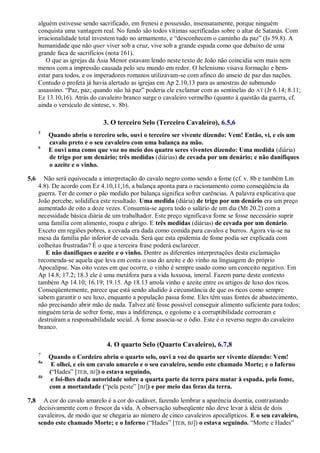 alguém estivesse sendo sacrificado, em frenesi e possessão, insensatamente, porque ninguém
conquista uma vantagem real. No fundo são todos vítimas sacrificadas sobre o altar de Satanás. Com
irracionalidade total investem tudo no armamento, e ―desconhecem o caminho da paz‖ (Is 59.8). A
humanidade que não quer viver sob a cruz, vive sob a grande espada como que debaixo de uma
grande faca de sacrifícios (nota 161).
O que as igrejas da Ásia Menor estavam lendo neste texto de João não coincidia sem mais nem
menos com a impressão causada pelo seu mundo em redor. O helenismo visava formação e bem-
estar para todos, e os imperadores romanos utilizavam-se com afinco do anseio de paz das nações.
Contudo o profeta já havia alertado as igrejas em Ap 2.10,13 para as amostras do submundo
assassino. ―Paz, paz; quando não há paz‖ poderia ele exclamar com as sentinelas do AT (Jr 6.14; 8.11;
Ez 13.10,16). Atrás do cavaleiro branco surge o cavaleiro vermelho (quanto à questão da guerra, cf.
ainda o versículo de síntese, v. 8b).
3. O terceiro Selo (Terceiro Cavaleiro), 6.5,6
5
Quando abriu o terceiro selo, ouvi o terceiro ser vivente dizendo: Vem! Então, vi, e eis um
cavalo preto e o seu cavaleiro com uma balança na mão.
6
E ouvi uma como que voz no meio dos quatro seres viventes dizendo: Uma medida (diária)
de trigo por um denário; três medidas (diárias) de cevada por um denário; e não danifiques
o azeite e o vinho.
5,6 Não será equivocada a interpretação do cavalo negro como sendo a fome (cf. v. 8b e também Lm
4.8). De acordo com Ez 4.10,11,16, a balança aponta para o racionamento como conseqüência da
guerra. Ter de comer o pão medido por balança significa sofrer carências. A palavra explicativa que
João percebe, solidifica este resultado. Uma medida (diária) de trigo por um denário era um preço
aumentado de oito a doze vezes. Consumia-se agora todo o salário de um dia (Mt 20.2) com a
necessidade básica diária de um trabalhador. Este preço significava fome se fosse necessário suprir
uma família com alimento, roupa e abrigo. E três medidas (diárias) de cevada por um denário.
Exceto em regiões pobres, a cevada era dada como comida para cavalos e burros. Agora via-se na
mesa da família pão inferior de cevada. Será que esta epidemia de fome podia ser explicada com
colheitas frustradas? É o que a terceira frase poderá esclarecer.
E não danifiques o azeite e o vinho. Dentre as diferentes interpretações desta exclamação
recomenda-se aquela que leva em conta o uso do azeite e do vinho na linguagem do próprio
Apocalipse. Nas oito vezes em que ocorre, o vinho é sempre usado como um conceito negativo. Em
Ap 14.8; 17.2; 18.3 ele é uma metáfora para a vida luxuosa, imoral. Fazem parte deste contexto
também Ap 14.10; 16.19; 19.15. Ap 18.13 arrola vinho e azeite entre os artigos de luxo dos ricos.
Conseqüentemente, parece que está sendo aludido à circunstância de que os ricos como sempre
sabem garantir o seu luxo, enquanto a população passa fome. Eles têm suas fontes de abastecimento,
não precisando abrir mão de nada. Talvez até fosse possível conseguir alimento suficiente para todos;
ninguém teria de sofrer fome, mas a indiferença, o egoísmo e a corruptibilidade corroeram e
destruíram a responsabilidade social. À fome associa-se o ódio. Este é o reverso negro do cavaleiro
branco.
4. O quarto Selo (Quarto Cavaleiro), 6.7,8
7
Quando o Cordeiro abriu o quarto selo, ouvi a voz do quarto ser vivente dizendo: Vem!
8a
E olhei, e eis um cavalo amarelo e o seu cavaleiro, sendo este chamado Morte; e o Inferno
(―Hades‖ [TEB, BJ]) o estava seguindo,
8b
e foi-lhes dada autoridade sobre a quarta parte da terra para matar à espada, pela fome,
com a mortandade (―pela peste‖ [BJ]) e por meio das feras da terra.
7,8 A cor do cavalo amarelo é a cor do cadáver, fazendo lembrar a aparência doentia, contrastando
decisivamente com o frescor da vida. A observação subseqüente não deve levar à idéia de dois
cavaleiros, de modo que se chegaria ao número de cinco cavaleiros apocalípticos. E o seu cavaleiro,
sendo este chamado Morte; e o Inferno (―Hades‖ [TEB, BJ]) o estava seguindo. ―Morte e Hades‖
 