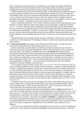 saber, o problema da injustiça que passa a ―multiplicar-se‖ na matança de grandes multidões de
cristãos (Mt 24.12). Seria possível que o Senhor, cuja intenção, afinal, era construir a sua igreja,
repetidamente permitisse que justamente as mais corajosas testemunhas fossem eliminadas?
Depois da abertura dos selos João viu debaixo do altar, as almas daqueles que tinham sido mortos
por causa da palavra de Deus e por causa do testemunho que sustentavam. O céu se lhe apresenta
como templo celeste. Já no cap. 4 apareceram-lhe querubins, personagens sacerdotais, coros, taças e
o mar de vidro (cf. nota 247). Agora soma-se o altar. Este santuário celeste e também o altar no
Apocalipse, diferentemente da carta aos Hebreus, não têm nada a ver com expiação, mas são ―central
de oração e de ordens‖. A permanência neste altar é sinal do convívio com Deus.
Qual é o significado de João ter ―visto‖ almas de falecidos na base do altar? Que impressão visual
tinha ele? O israelita sabia que ali havia uma calha em que era derramado o sangue dos sacrifícios
(Lv 4.7). A vida ou a alma dos animais sacrificados era devolvida a Deus com este derramamento.
Por isto é convincente a opinião de que João viu neste local sangue derramado de mártires. Esta visão
foi imediatamente interpretada: ―vi almas‖. Ao olhar para o sangue, o profeta tomou consciência das
pessoas, cuja morte havia sido uma morte no altar, ou seja, sacrifícios inocentes para Deus e que
haviam chegado a uma proximidade especial com Deus. A morte não os havia separado de Deus (Rm
8.38).
Da mesma forma como a menção do altar, tampouco a fala sobre a matança deve ser associada a
sacrifícios no sentido expiatório. No Apocalipse a matança constitui uma expressão genérica para a
morte violenta.
10 Clamaram em grande voz. Sangue clama a Deus (Gn 4.10; Hb 12.24), e o clamor dos justos
intervém nos acontecimentos do fim dos tempos (Ap 8.3-5; cf. Lc 18.7).
Quanto ao conteúdo, o grande clamor dos mártires constitui uma espécie de lamá sabactâni:
―Deus meu, Deus meu, por que me desamparaste?‖ (Mc 15.34). Neste clamor o tom se desloca do
―por quê?‖ para o ―até quando?‖ do abandono por Deus. Até quando Deus tardará com sua
intervenção? Estas pessoas de Deus até são capazes de suportar que sejam abandonadas pela sorte,
por fama, saúde e bens. ―Quem mais tenho eu no céu? Não há outro em quem eu me compraza na
terra. Ainda que a minha carne e o meu coração desfaleçam, Deus é a fortaleza do meu coração e a
minha herança para sempre‖ (Sl 73.25,26). Contudo, quando este consolo não se faz presente, ou
seja, quando Deus as ―abandona‖ – esta é uma situação insuportável para elas. Este momento
insuportável está sendo alongado no presente texto.
O ―até quando?‖ ressoa em muitos salmos: Sl 6.3; 13.1-3; 35.17; 74.10; 79.5; 89.46; 94.3 etc. Em
todas as ocorrências delineia-se uma situação limítrofe semelhante: a queda na situação de abandono
por Deus. A situação havia chegado ao ponto de ser um desafio por parte dos inimigos de Deus, que
os servos de Deus haviam aceito em nome de Deus. A prova de força começou – mas onde estava
Deus? Porventura dormia, desviava o olhar, ou será que sequer estava presente? A verdade é que ele
não interferia, assim como Baal não interferiu sobre o monte Carmelo, deixando seus sacerdotes
expostos ao ridículo. O povo de Deus era humilhado e trazido ao matadouro pelos incrédulos, com o
escárnio repercutindo em seus ouvidos: Ha, ha, onde está, pois, o Deus de vocês! (cf. Sl 42.3; 79.10;
115.2; Jl 2.17).
Entretanto, tanto a tônica de todas estas passagens dos Salmos como também do presente texto
sobre os mártires não é o próprio grito de lamentação, mas o lamento pela honra de Deus. Não se
ouve em primeiro lugar: ―Afinal, faz algo em nosso favor!‖, mas: ―Faz algo por ti! Por que não
realizas mais feitos em prol da tua causa, se tens interesse nela?‖
Este questionamento é expresso aqui pela rara interpelação de Deus: Senhor (proprietário)! A
rigor trata-se do antigo chefe da casa (despótes), ao qual pertencem o inventário morto e vivo, e sob o
qual os servos (v. 11) estão cativos. Quando eles são violentados, o senhor é atacado. Por terem sido
sua propriedade integralmente e de coração, seus sofrimento são sofrimentos dele e sua morte
constitui para ele um prejuízo. Além disto, ele é o santo e verdadeiro, o verdadeiramente Santo
(nota 230), que não pode decepcionar como os ídolos e as pessoas de santidade falsa. Estes títulos
são lançados diante de Deus neste texto, porque estão sendo questionados. Como é que pode silenciar
agora?! Este silêncio insuportável é inundado por terríveis dúvidas: acaso sofremos por uma
quimera?
De acordo com as referências dos Salmos esta angústia existiu em todos os séculos. Considerando,
porém, que as visões noturnas de Zacarias desempenham uma certa importância para as visões dos
 
