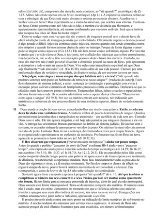 selos (EXCURSO 3d), cumpre-nos dar atenção, neste contexto, ao ―até quando?‖ escatológico de Zc
1.12. Afinal, não existe apenas um em breve escatológico (Ap 1.1). A expectativa imediata debate-se
com a tribulação de que Deus está muito distante e poderia permanecer distante. Acredita-se: o
Senhor vem em breve! Mas experimenta-se a vinda do anticristo, que celebra suas vitórias. Confessa-
se: Jesus Cristo governa como rei! Mas são o ódio, a mentira e a violência que florescem, e
aparentemente sem interferência, até mesmo confirmados por sucessos notáveis. Será que a história
não escapou das mãos de Deus há muito tempo?
Deve-se realçar mais uma vez que não são o anseio de vingança pessoal nem o desejo feroz de
obter satisfação diante de inimigos pessoais que estão falando. Obviamente superar o destino pessoal
é algo pesado e difícil. Injustiça continua sendo injustiça, mesmo quando está sendo cometida contra
nós próprios e quando formos pessoas cheias de amor ao inimigo. Porque de forma alguma o amor
pode se alegrar com a injustiça (1Co 13.6). Ele não tem prazer com o sofrimento injusto. Por isto não
é errado que o cristão clame a Deus, o juiz justo, sob a aflição das injustiças que sofreu pessoalmente.
Em decorrência, não se deve tirar as conotações pessoais deste clamor dos mártires. Contudo, no
caso dos mártires não é mais possível dissociar a dimensão pessoal da causa de Deus, pois apostaram
a si próprios e tudo o mais na causa de Deus. Vive neles uma impaciência espiritual até que Deus
seja finalmente ―tudo em todos‖ (cf. 1Co 15.28), muito além de sua vida pessoal. Clamam por uma
implantação plena de verdade e veracidade, de direito e justiça, de um extremo da terra ao outro.
Não julgas, nem vingas o nosso sangue dos que habitam sobre a terra? (―Até quando não
proferes sentença nem punes os habitantes da terra pelo nosso sangue?‖ [tradução do autor]). Estes
dois elementos do sistema judicial, a saber, sentença de condenação e perseguição com vistas à
execução penal, avivam a memória de horripilantes processos contra os mártires. Declarava-se que os
cidadãos mais leais eram os piores criminosos. Testemunhas falsas, juízes covardes e espectadores
obtusos formavam a roda. Os acusados não tinham nada a esperar destes tribunais. ―Derramaram
como água o sangue‖ (Sl 79.3). Por isto os mártires entram com recurso, reivindicando com
insistência a reabertura de seu processo diante de uma instância superior, diante do verdadeiramente
Santo.
11 Deus atende a oração de seus servos, concedendo-lhes um sinal e uma palavra. Então, a cada um
deles foi dada uma vestidura branca. A história lembra de poucas testemunhas de sangue. Quantos
permaneceram desconhecidos e mergulhados no anonimato – um sacrifício de vida sem eco. Contudo
Deus ouve e sabe. Ele não ignora ninguém, e até hoje não permitiu que ninguém clamasse a ele em
vão. A entrega das vestimentas brancas permanece no âmbito do sistema judicial. De acordo com o
costume, os acusados tinham de apresentar-se vestidos de preto. Os mártires haviam sido tais pessoas
vestidas de preto. Contudo Deus revisa a sentença, determinando a troca para roupas brancas. Agora
os estigmatizados apresentam-se no esplendor da inocência. Professaram sua fé em Deus na terra,
agora ele se pronuncia a favor deles no céu (cf. Mt 10.32,33).
E lhes disseram que repousassem (―perseverassem em repouso‖) ainda por pouco tempo.
Antes do grande e perfeito ―descanso do povo de Deus‖ conforme Hb 4 ainda vem o ―pequeno
tempo‖, uma expressão usada para o itinerário sedento do tempo escatológico (Jo 14.19; 16.16,17;
mas também 1Pe 5.10; Hb 10.37; cf. Is 54.7,8; Ap 12.12; 20.3). Ele era percebido pelos fiéis como
sendo insuportavelmente longo, porém uma palavra de apoio a partir do trono represa este sentimento
de distância, restabelecendo a esperança imediata. Deus fala. Imediatamente todas as palavras de
Deus são vigorosas e vivas, e a fé respira novamente. No fim dos tempos o clamor da aflição se
erguerá sempre de novo, porém haverá também momentos de ser consolado e silenciar. Em
contrapartida, o canto de louvor de Ap 4.8 não sofre solução de continuidade.
Somente agora dá-se a resposta expressa à pergunta ―até quando?‖ do v. 10. Até que também se
completasse o número dos seus conservos e seus irmãos que iam ser mortos como igualmente
eles foram. Há um limite para a crescente enxurrada de injustiça, além do qual ela não prosseguirá.
Deus anuncia este limite intransponível. Trata-se do número completo dos mártires. O número exato
não é citado, mas ele existe. Justamente no momento em que a violência celebra seus maiores
triunfos e apregoa seus mais altos índices de sucesso, sua ruína torna-se visível. Perseguições aos
cristãos amadurecem o juízo sobre a Babilônia, apressando o seu fim.
É preciso prevenir ainda contra um outro ponto na indicação do limite numérico do sofrimento no
martírio. A noção moderna dos números com certeza leva a equívocos. A demora de Deus não
acontece porque ele está olhando fixamente para uma estatística, um número arbitrariamente
 