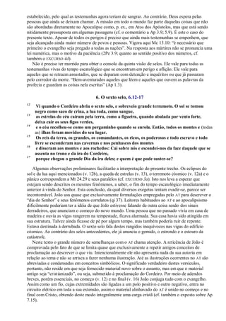 estabelecido, pelo qual as testemunhas agora teriam de sangrar. Ao contrário, Deus espera pelas
pessoas que ainda se deixam chamar. A missão em todo o mundo faz parte daquelas coisas que não
são abordadas diretamente no Apocalipse como, p. ex., em Atos dos Apóstolos, mas que está sendo
nitidamente pressuposta em algumas passagens (cf. o comentário a Ap 3.9; 5.9). É este o caso do
presente texto. Apesar de todos os perigos é preciso que ainda mais testemunhas se empenhem, que
seja alcançado ainda maior número de povos e pessoas. Vigora aqui Mc 13.10: ―é necessário que
primeiro o evangelho seja pregado a todas as nações‖. Na resposta aos mártires não se pronuncia uma
lei numérica, mas o motivo da paciência (2Pe 3.9; quanto ao sentido positivo dos números, cf.
também o EXCURSO 4d).
Não é preciso ter morrido para obter o consolo da quinta visão de selos. Ele vale para todas as
testemunhas vivas do tempo escatológico que se encontram em perigo e aflição. Ele vale para
aqueles que se retraem assustados, que se deparam com detenção e inquéritos ou que já passaram
pelo corredor da morte. ―Bem-aventurados aqueles que lêem e aqueles que ouvem as palavras da
profecia e guardam as coisas nela escritas‖ (Ap 1.3).
6. O sexto selo, 6.12-17
12
Vi quando o Cordeiro abriu o sexto selo, e sobreveio grande terremoto. O sol se tornou
negro como saco de crina, a lua toda, como sangue,
13
as estrelas do céu caíram pela terra, como a figueira, quando abalada por vento forte,
deixa cair os seus figos verdes,
14
e o céu recolheu-se como um pergaminho quando se enrola. Então, todos os montes e (todas
as) ilhas foram movidos do seu lugar.
15
Os reis da terra, os grandes, os comandantes, os ricos, os poderosos e todo escravo e todo
livre se esconderam nas cavernas e nos penhascos dos montes
16
e disseram aos montes e aos rochedos: Caí sobre nós e escondei-nos da face daquele que se
assenta no trono e da ira do Cordeiro,
17
porque chegou o grande Dia da ira deles; e quem é que pode suster-se?
Algumas observações preliminares facilitarão a interpretação do presente trecho. Os eclipses do
sol e da lua aqui mencionados (v. 12b), a queda de estrelas (v. 13), o terremoto cósmico (v. 12a) e o
pânico correspondem a Mt 24.29 e seus paralelos (cf. EXCURSO 3a). Isto nos leva a esperar que
estejam sendo descritos os mesmos fenômenos, a saber, o fim do tempo escatológico imediatamente
anterior à vinda do Senhor. Esta conclusão, da qual diversos exegetas tentam evadir-se, parece ser
incontornável. João usa quase que exclusivamente formulações empregadas pelo AT para descrever o
―dia do Senhor‖ e seus fenômenos correlatos (qi 37). Leitores habituados ao AT e ao apocalipsismo
dificilmente poderiam ter a idéia de que João estivesse falando de outra coisa senão dos sinais
derradeiros, que anunciam o começo do novo mundo. Uma pessoa que no passado vivia em casa de
madeira e ouvia as vigas rangerem na tempestade, ficava alarmada. Sua casa havia sido atingida em
sua estrutura. Talvez ainda ficasse de pé por algum tempo, mas também poderia ruir de repente.
Estava destinada à derrubada. O sexto selo fala destes rangidos inequívocos nas vigas do edifício
cósmico. Ao contrário dos selos antecedentes, ele já anuncia o gemido, o estrondo e o estouro da
catástrofe.
Neste texto o grande número de semelhanças com o AT chama atenção. A reticência de João é
comprovada pelo fato de que se limita quase que exclusivamente a repetir antigos conceitos de
proclamação ao descrever o que viu. Intencionalmente ele não apresenta nada da sua autoria em
relação ao tema e não se arrisca a fazer nenhuma ilustração. Até as ilustrações ocorrentes no AT são
abreviadas e condensadas em conceitos simbólicos. O significado verdadeiro destes versículos,
portanto, não reside em que seja fornecido material novo sobre o assunto, mas em que o material
antigo seja ―cristianizado‖, ou seja, submetido à proclamação do Cordeiro. Por meio de adendos
breves, porém essenciais, no começo (v. 12) e no final (v. 16) João conjuga tudo com o evangelho.
Assim como um fio, cujas extremidades são ligadas a um polo positivo e outro negativo, entra no
circuito elétrico em toda a sua extensão, assim o material alinhavado do AT é unido no começo e no
final com Cristo, obtendo deste modo integralmente uma carga cristã (cf. também o exposto sobre Ap
7.15).
 