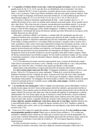 12 E vi quando o Cordeiro abriu o sexto selo, e sobreveio grande terremoto. Trata-se do último
grande sismo de Ap 11.13; 16.18, que não deve ser identificado com os terremotos ―em vários
lugares‖ conforme Mt 24.7. Como os próximos versículos desenvolvem, neste instante tremem a
terra, o céu e as pessoas. Tudo o que robusto cambaleia, tudo que está seguro torna-se instável. Toda
a antiga criação se desagrega. O terremoto universal constitui no AT uma evidência de que Deus se
aproxima para julgar (Is 13.13; Ez 38.19,20; Jl 2.10; Ag 2.6; Na 1.5,6; cf. Hb 12.26,27).
Sem ignorar o discurso fortemente espiritualizado de João – como exemplo claro cf. o v. 13 –
também deveríamos levar a sério seu sentido muito material no presente ponto. Nosso mundo visível
não é algo óbvio. Não existe nem por si mesmo, nem perdura por necessidade natural. E se um dia
vier a desaparecer, não será por contingências naturais, mas de acordo com a vontade de Deus. É
porque o reino de Deus chega que o nosso mundo desaparece. A Bíblia se afasta de qualquer
endeusamento e eternização das forças da natureza, atitudes que tanto floresciam na sua época, como
também florescem nos dias de hoje.
Além disto, conforme a Bíblia o ser humano e o mundo estão tão interligados que não seria
imaginável nenhum juízo consistente sobre as pessoas que deixasse de lado o mundo em redor. O
juízo atinge-as quando os elementos endeusados por elas são condenados, promovidos a antideuses.
Como desde os tempos primitivos o sol sempre brilha novamente e assegura verão e inverno, frio e
calor, semeadura e safra, como a terra quase indestrutível sempre traz novamente seu fruto, como as
maravilhosas montanhas se elevam de maneira inabalável, as ilhas desafiam os furacões e os astros
seguem invariavelmente por milênios sua trajetória, o ser humano apegou-se a eles. Pareciam
permitir-lhe que persistisse em seus pensamentos de menosprezo em relação a Deus. Com suas
inesgotáveis reservas de auxílio tornaram-se sua nova garantia, junto deles sentia-se seguro e deles
ele hauria constantemente sua tristonha coragem. Por isto desde os primeiros tempos sol, lua, estrelas
e montanhas ocuparam o centro da adoração religiosa. Quando, pois, tudo isto vacila, também o ser
humano é abalado.
Jr 4.23-26 relaciona este tremor universal expressamente com o começo da história da criação.
Tudo torna-se novamente sem forma e vazio, voltando a ser pó. Reinstala-se o caos. João proclama,
portanto, nas visões dos selos, o Cordeiro como aquele que liquida o velho mundo.
Depois desta visão panorâmica a exegese pode proceder de maneira relativamente sintética.
E o sol se tornou negro como saco de crina. A linguagem metafórica é inegável. O sol se veste
de luto. Talvez Ez 32.8 possa servir como explicação: ―Diante de ti vestirei de preto todos os
brilhantes luminares do céu‖ (tradução do autor). A pessoa sem Cristo não tem o olhar iluminado.
Isto vigora em todos os tempos. Porém há de vir o dia em que ele próprio o saberá, quando sua
―iluminação sobressalente‖ for desligada e lhe forem tiradas as ilusões. Do mesmo contexto faz parte
a horrível coloração da lua em vermelho escuro: a lua toda, como sangue. Também se poderia
pensar em sinais de desgraça.
13 E as estrelas do céu caíram pela (―sobre a‖) terra. Esta declaração causou dificuldades. Como as
estrelas teriam espaço na terra? Acaso seriam apenas meteoritos cadentes, que pareciam estrelas ao
olhar humano? Acaso apenas caíam em direção da terra, mas depois passavam por ela em direção do
espaço sideral? Ou será que João tinha uma visão de mundo tão ingênua? Eventualmente o estamos
subestimando! Ele vivia numa região em que se localizava o berço da filosofia e ciência ocidentais.
Séculos antes a astronomia ali praticada já detinha idéias muito realistas acerca dos corpos celestes.
Antes de mais nada, porém, a segunda metade do versículo exibe claramente um estilo figurado.
Como a figueira, quando abalada por vento forte, deixa cair os seus figos. Indubitavelmente isto
é uma elaboração poética, a saber, variação de figuras similares em Is 34.4. Também a cidade de
Nínive, madura para o juízo, certa vez foi comparada com uma figueira, cujos frutos serão sacudidos
em breve (Na 3.12).
14 Como em Is 34.4, segue-se à queda das estrelas o enrolamento do céu. E o céu recolheu-se como
um pergaminho quando se enrola. Depois que as estrelas foram colhidas (v. 13), as mãos que
sustentam a abóbada celeste soltam-na, de modo que se contrai como um rolo de pergaminho. Em
vez de mirar o familiar firmamento celeste a humanidade apavorada fita um buraco negro, através do
qual em breve se mostrará o rosto irado do Cordeiro (v. 16). Esta riqueza figurativa oriental é
impressionante.
Ao falar do terremoto cósmico, o AT muitas vezes também menciona o nivelamento ou o
derretimento de montes e elevações. João cita a dupla de conceitos montanhas e ilhas (Ap 6.14;
 