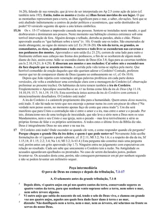 16.20), falando de sua remoção, que já teve de ser interpretada em Ap 2.5 como ação de juízo (cf.
também nota 192). Então, todos os montes e (todas as) ilhas foram movidos do seu lugar. O que
as montanhas representam para a terra, as ilhas significam para o mar, a saber, elevações. Será que se
está aludindo indiretamente a centros de poder políticos e econômicos, que serão destituídos do
poder? O versículo seguinte dá apoio a esta leitura simbólica.
15,16 Os v. 15-17 relatam a impressão causada nas pessoas. Sentem-se instaladas neste mundo, o qual
desbravaram e dominaram aos poucos. Neste momento sua habitação cósmica estremece sob uma
terrível intervenção de fora. Alguém destapa o telhado, derruba as paredes, abala o chão. Pânico
apavorado assalta os ―que habitam sobre a terra‖ (v. 10). O medo une-os todos. São enumerados de
modo abrangente, no signo do número sete (cf. Ez 39.18-20): Os reis da terra, os grandes, os
comandantes, os ricos, os poderosos e todo escravo e todo livre se esconderam nas cavernas e
nos penhascos dos montes. Apavorados e sem saída (Lc 21.25), correm de uma lado para outro e
finalmente enfiam suas cabeças nas frestas dos penhascos, a fim de se ocultarem de algum modo
diante do Juiz, assim como Adão se escondeu diante de Deus (Gn 3.8; fuga para as cavernas também
em Is 2.10,19,21; Jr 4.29). E disseram aos montes e aos rochedos: Caí sobre nós e escondei-nos
da face daquele que se assenta no trono. A corrida pela vida torna-se súplica pela morte. Que
horrível comunhão de oração daqueles que não queriam adorar o Cordeiro! Contudo, preferem
morrer que ter de comparecer diante de Deus (quanto ao embasamento no AT, cf. Os 10.8).
Depois que João repetiu com veneração antigas palavras proféticas em cada parte destes
versículos, ele volta a estabelecer uma correlação clara com a mensagem do Cordeiro (cf. observação
preliminar ao presente trecho). Os habitantes da terra temem também a ira do Cordeiro.
Freqüentemente o Apocalipse assemelha-se ao AT na forma como fala da ira de Deus (Ap 11.18;
14.10,19; 15.7; 16.1,19; 19.15). Esta ocorrência única acerca da ira do Cordeiro com certeza é
intencionalmente desafiadora. O Cordeiro está irado!
A ira do Cordeiro é a catástrofe propriamente dita para a humanidade. Quem amou desta maneira,
está irado. E não há nada no texto que nos encoraje a pensar numa ira com um piscar de olhos (―Na
verdade nem penso assim, no momento apenas faço de conta que estou irado‖). Um dia será
manifesto que para Cristo a contradição não é entre o amor e a ira, mas entre o amor e o pecado. Por
isto, distanciemo-nos de uma teologia de inocuidade, que não leva a sério nem a Deus nem os seus
Mandamentos, nem o seu Cristo e sua igreja, nem o pecado – mas leva terrivelmente a sério as
próprias formas de falar e os próprios sentimentos. A todos estes o último livro da Bíblia diz não.
Deus é integralmente Deus no seu amor e na sua ira.
17 O Cordeiro está irado! Onde esconder-se quando ele vem, e como responder quando ele pergunta?
Porque chegou o grande Dia da ira deles; e quem é que pode suster-se? Novamente João acolhe
formulações do AT (quanto a poder subsistir, cf. Jl 2.11; Ml 3.2; Na 1.6; e a respeito do dia da ira, Sf
1.15,18; Jl 1.15; 2.2; 3.4; Na 1.6; Ml 3.2; Is 63.4.) Esta pergunta não constitui mais uma pergunta
real, porém antes um grito apavorado (Ap 1.7). Ninguém entra no julgamento com expectativas em
relação ao resultado. Cada um sabe que unicamente o Cordeiro tem a razão. Na Antigüidade os
acusados aguardavam ajoelhados ou prostrados. No caso de serem declarados justos, podiam
levantar-se. Os acusados desta cena, porém, não conseguem permanecer em pé por nenhum segundo
e não se podem levantar um milímetro sequer.
Peça intermediária
O povo de Deus no começo e depois da tribulação, 7.1-17
A. O selamento antes da grande tribulação, 7.1-8
1
Depois disto, vi quatro anjos em pé nos quatro cantos da terra, conservando seguros os
quatro ventos da terra, para que nenhum vento soprasse sobre a terra, nem sobre o mar,
nem sobre árvore alguma.
2
Vi outro anjo que subia do nascente do sol, tendo o selo do Deus vivo, e clamou em grande
voz aos quatro anjos, aqueles aos quais fora dado fazer dano à terra e ao mar,
3
dizendo: Não danifiqueis nem a terra, nem o mar, nem as árvores, até selarmos na fronte os
servos do nosso Deus.
 