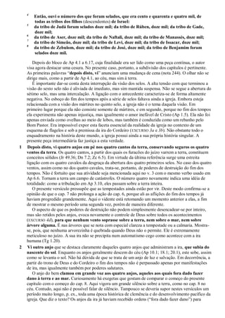 4
Então, ouvi o número dos que foram selados, que era cento e quarenta e quatro mil, de
todas as tribos dos filhos (descendentes) de Israel:
5
da tribo de Judá foram selados doze mil; da tribo de Rúben, doze mil; da tribo de Gade,
doze mil;
6
da tribo de Aser, doze mil; da tribo de Naftali, doze mil; da tribo de Manassés, doze mil;
7
da tribo de Simeão, doze mil; da tribo de Levi, doze mil; da tribo de Issacar, doze mil;
8
da tribo de Zebulom, doze mil; da tribo de José, doze mil; da tribo de Benjamim foram
selados doze mil.
Depois do bloco de Ap 4.1 a 6.17, cuja finalidade era ser lido como uma peça contínua, o autor
visa agora destacar uma cesura. No presente caso, portanto, a subdivisão dos capítulos é pertinente.
As primeiras palavras ―depois disto, vi‖ anunciam uma mudança de cena (nota 244). O olhar não se
dirige mais, como a partir de Ap 4.1, ao céu, mas sim à terra.
É importante dar-se conta desta interrupção da visão dos selos. A alta tensão com que terminou a
visão do sexto selo não é aliviada de imediato, mas sim mantida suspensa. Não se segue a abertura do
sétimo selo, mas uma intercalação. A ligação com o antecedente caracteriza-se de forma altamente
negativa. No esboço do fim dos tempos após a série de selos faltava ainda a igreja. Embora esteja
relacionada com a visão dos mártires no quinto selo, a igreja não é o tema daquela visão. Em
primeiro lugar porque ela não consiste somente de mártires, e em segundo, porque no fim dos tempos
ela experimenta não apenas injustiça, mas igualmente o amor inefável de Cristo (Ap 1.5). Ela não foi
apenas enviada como ovelhas ao meio de lobos, mas também é conduzida como um rebanho pelo
Bom Pastor. Era impossível expor esta faceta essencial da realidade da igreja no contexto de um
esquema de flagelos e sob a premissa da ira do Cordeiro (EXCURSO 3a e 3b). Não obstante todo o
enquadramento na história deste mundo, a igreja possui ainda a sua própria história singular. A
presente peça intermediária faz justiça a esta verdade.
1 Depois disto, vi quatro anjos em pé nos quatro cantos da terra, conservando seguros os quatro
ventos da terra. Os quatro cantos, a partir dos quais os furacões do juízo varrem a terra, constituem
conceitos sólidos (Jr 49.36; Dn 7.2; Zc 6.5). Em virtude da última referência surge uma estreita
ligação com os quatro cavalos da desgraça da abertura dos quatro primeiros selos. No caso dos quatro
ventos, assim como no dos quatro cavalos, trata-se, portanto, de poderes de destruição do fim dos
tempos. Não é fortuito que sua atividade seja mencionada aqui no v. 3 com o mesmo verbo usado em
Ap 6.6. Tornam a terra um campo de catástrofes. O número quatro novamente indica uma idéia de
totalidade: como a tribulação em Ap 3.10, eles passam sobre a terra inteira.
O presente versículo pressupõe que as tempestades ainda estão por vir. Deste modo confirma-se a
opinião de que o cap. 7 não prolonga a ação do cap. 6, porque ali as aflições do fim dos tempos já
haviam progredido grandemente. Aqui o vidente está retomando um momento anterior a elas, a fim
de mostrar o mesmo período uma segunda vez, porém de maneira diferente.
O aspecto de que os poderes de destruição não podem simplesmente desencadear-se por inteiro,
mas são retidos pelos anjos, evoca novamente o controle de Deus sobre todos os acontecimentos
(EXCURSO 4d), para que nenhum vento soprasse sobre a terra, nem sobre o mar, nem sobre
árvore alguma. É nas árvores que se nota com especial clareza a tempestade ou a calmaria. Mostra-
se, pois, que nenhuma arvorezinha é quebrada quando Deus não o permite. Ele é extremamente
meticuloso no juízo. A sua ira não se precipita num automatismo cego como acontece com a ira
humana (Tg 1.20).
2 Vi outro anjo que se destaca claramente daqueles quatro anjos que administram a ira, que subia do
nascente do sol. Enquanto os anjos geralmente descem do céu (Ap 10.1; 18.1; 20.1), este sobe, assim
como se levanta o sol. Não há dúvida de que se trata de um anjo de luz e salvação. Em decorrência, a
partir do trono de Deus e do Cordeiro o fim dos tempos não é perpassado apenas por manifestações
de ira, mas igualmente também por poderes salutares.
O anjo do bem clamou em grande voz aos quatro anjos, aqueles aos quais fora dado fazer
dano à terra e ao mar. Curiosamente há exegetas que gostam de comparar o começo do presente
capítulo com o começo do cap. 8. Aqui vigora um grande silêncio sobre a terra, como no cap. 8 no
céu. Contudo, aqui não é possível falar de silêncio. Tampouco se deveria supor nestes versículos um
período muito longo, p. ex., toda uma época histórica de clemência e do desenvolvimento pacífico da
igreja. Que diz o texto? Os anjos da ira já haviam recebido ordens (―fora dado fazer dano‖) para
 
