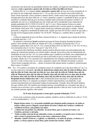 aconteceria uma descrição da quantidade numérica dos selados, em lugar de uma definição da sua
natureza: cento e quarenta e quatro mil, de todas as tribos dos filhos de Israel.
Embora falte no AT o número cento e quarenta e quatro mil, ele traz em si uma conotação do AT
por meio de sua composição expressa nos v. 5-8, ou seja, por seu vínculo com as doze tribos de
Israel. Nesta expressão o doze constitui o número básico, sendo assim a base da igreja dos selados
formada pelo povo das doze tribos do AT. Cento e quarenta e quatro é o quadrado de doze, no que se
manifesta a condição ideal de povo de Deus completo (pelo acréscimo dos gentios cristãos?). O
quadrado, por sua vez, é multiplicado por mil, sendo que mil é considerado como expressão de
grande quantidade (Jó 9.3; Sl 84.10; Is 60.22; Ap 5.11; etc.). Desta maneira forma-se a maior
multiplicação possível. Com base nesta expressão numérica não é correto pensar no selamento de
uma seleção cristã (nota 319). A igreja inteira, desde que realmente seja igreja, é selada. ―Jamais
perecerão, e ninguém as arrebatará da minha mão. Aquilo que meu Pai me deu é maior do que tudo; e
da mão do Pai ninguém pode arrebatar‖ (Jo 10.28,29). ―Protegi-os, e nenhum deles se perdeu‖ (Jo
17.12).
A idéia da magnitude do povo de Deus é desenvolvida no v. 9, enquanto que a noção de inteireza
é mostrada aqui nos v. 5-8.
No primeiro cristianismo Israel constituía um nome de honra da igreja formada de judeus e
gentios. Seus membros são filhos de Abraão (Gl 3.29), a verdadeira circuncisão (Fp 3.3), os
verdadeiros judeus (Rm 2.29; Ap 2.9; 3.9), o Israel de Deus (Gl 6.16; Rm 9.6-8; 11.26; 1Co 10.18), a
nova Jerusalém (Ap 21.12,14) e ―meu povo‖ (Ap 18.4; 21.3).
Uma parcela das referências arroladas, porém, permite detectar como esta autocompreensão das
igrejas do cristianismo primitivo era controvertida e atacada. Isto já ficou claro na interpretação do
candelabro de ouro em Ap 1.20. Lá, como também aqui e também já em Paulo, esta compreensão do
povo de Deus é tida como um mistério que não se desvenda ou que se oculta novamente sem
revelação. Desde Ap 1.5,6 o presente livro repetidamente traz irrupções espirituais desta certeza. Em
Ap 14.1-5 João vê mais uma vez os cento e quarenta e quatro mil, obtendo novamente a certeza:
―(eles) foram comprados da terra…, dentre os homens (não apenas dentre os judeus!), primícias para
Deus e para o Cordeiro‖.
5-8 Os v. 5-8 contêm o inventário do verdadeiro Israel, do verdadeiro povo das doze tribos (cf. Tg 1.1),
na mais minuciosa solenidade: da tribo de Judá foram selados doze mil; da tribo de Rúben, doze
mil; da tribo de Gade, doze mil; da tribo de Aser, doze mil; da tribo de Naftali, doze mil; da
tribo de Manassés, doze mil; da tribo de Simeão, doze mil; da tribo de Levi, doze mil; da tribo
de Issacar, doze mil; da tribo de Zebulom, doze mil; da tribo de José, doze mil; da tribo de
Benjamim foram selados doze mil. A idéia fundamental desta exposição é a integridade não
mutilada como Deus a vê, enquanto os próprios cristãos experimentam a sua dispersão, o que
acontece peculiarmente nos anunciados tempos de perseguição. Contudo, Deus não perde nenhum
dos que confiam nele. Ele mantém uma listagem precisa, assemelhando-se a um pastor que não se
consola com as noventa e nove ovelhas restantes quando percebe a falta de uma. Como em Mt 10.30,
ser contado portanto significa: não temais!
B. O estar de pé perante o trono após a grande tribulação, 7.9-17
Assim como a primeira seção do presente capítulo, também a atual se subdivide na visão (v. 9-12)
e na sua interpretação (v. 13-17):
9
Depois destas coisas, vi, e eis grande multidão que ninguém podia enumerar, de todas as
nações, tribos, povos e línguas, em pé diante do trono e diante do Cordeiro, vestidos de
vestiduras brancas, com palmas nas mãos;
10
e clamavam em grande voz, dizendo: Ao nosso Deus, que se assenta no trono, e ao
Cordeiro, pertence a salvação.
11
Todos os anjos estavam de pé rodeando o trono, os anciãos e os quatro seres viventes, e
ante o trono se prostraram sobre o seu rosto, e adoraram a Deus,
12
dizendo: Amém! O louvor, e a glória, e a sabedoria, e as ações de graças, e a honra, e o
poder, e a força sejam ao nosso Deus, pelos séculos dos séculos. Amém!
 
