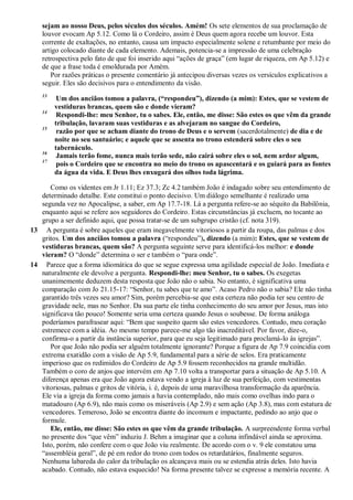 sejam ao nosso Deus, pelos séculos dos séculos. Amém! Os sete elementos de sua proclamação de
louvor evocam Ap 5.12. Como lá o Cordeiro, assim é Deus quem agora recebe um louvor. Esta
corrente de exaltações, no entanto, causa um impacto especialmente solene e retumbante por meio do
artigo colocado diante de cada elemento. Ademais, potencia-se a impressão de uma celebração
retrospectiva pelo fato de que foi inserido aqui ―ações de graça‖ (em lugar de riqueza, em Ap 5.12) e
de que a frase toda é emoldurada por Amém.
Por razões práticas o presente comentário já antecipou diversas vezes os versículos explicativos a
seguir. Eles são decisivos para o entendimento da visão.
13
Um dos anciãos tomou a palavra, (―respondeu‖), dizendo (a mim): Estes, que se vestem de
vestiduras brancas, quem são e donde vieram?
14
Respondi-lhe: meu Senhor, tu o sabes. Ele, então, me disse: São estes os que vêm da grande
tribulação, lavaram suas vestiduras e as alvejaram no sangue do Cordeiro,
15
razão por que se acham diante do trono de Deus e o servem (sacerdotalmente) de dia e de
noite no seu santuário; e aquele que se assenta no trono estenderá sobre eles o seu
tabernáculo.
16
Jamais terão fome, nunca mais terão sede, não cairá sobre eles o sol, nem ardor algum,
17
pois o Cordeiro que se encontra no meio do trono os apascentará e os guiará para as fontes
da água da vida. E Deus lhes enxugará dos olhos toda lágrima.
Como os videntes em Jr 1.11; Ez 37.3; Zc 4.2 também João é indagado sobre seu entendimento de
determinado detalhe. Este constitui o ponto decisivo. Um diálogo semelhante é realizado uma
segunda vez no Apocalipse, a saber, em Ap 17.7-18. Lá a pergunta refere-se ao séquito da Babilônia,
enquanto aqui se refere aos seguidores do Cordeiro. Estas circunstâncias já excluem, no tocante ao
grupo a ser definido aqui, que possa tratar-se de um subgrupo cristão (cf. nota 319).
13 A pergunta é sobre aqueles que eram inegavelmente vitoriosos a partir da roupa, das palmas e dos
gritos. Um dos anciãos tomou a palavra (―respondeu‖), dizendo (a mim): Estes, que se vestem de
vestiduras brancas, quem são? A pergunta seguinte serve para identificá-los melhor: e donde
vieram? O ―donde‖ determina o ser e também o ―para onde‖.
14 Parece que a forma idiomática do que se segue expressa uma agilidade especial de João. Imediata e
naturalmente ele devolve a pergunta. Respondi-lhe: meu Senhor, tu o sabes. Os exegetas
unanimemente deduzem desta resposta que João não o sabia. No entanto, é significativa uma
comparação com Jo 21.15-17: ―Senhor, tu sabes que te amo‖. Acaso Pedro não o sabia? Ele não tinha
garantido três vezes seu amor? Sim, porém percebia-se que esta certeza não podia ter seu centro de
gravidade nele, mas no Senhor. Da sua parte ele tinha conhecimento do seu amor por Jesus, mas isto
significava tão pouco! Somente seria uma certeza quando Jesus o soubesse. De forma análoga
poderíamos parafrasear aqui: ―Bem que suspeito quem são estes vencedores. Contudo, meu coração
estremece com a idéia. Ao mesmo tempo parece-me algo tão inacreditável. Por favor, dize-o,
confirma-o a partir da instância superior, para que eu seja legitimado para proclamá-lo às igrejas‖.
Por que João não podia ser alguém totalmente ignorante? Porque a figura de Ap 7.9 coincidia com
extrema exatidão com a visão de Ap 5.9, fundamental para a série de selos. Era praticamente
imperioso que os redimidos do Cordeiro de Ap 5.9 fossem reconhecidos na grande multidão.
Também o coro de anjos que intervém em Ap 7.10 volta a transportar para a situação de Ap 5.10. A
diferença apenas era que João agora estava vendo a igreja à luz de sua perfeição, com vestimentas
vitoriosas, palmas e gritos de vitória, i. é, depois de uma maravilhosa transformação da aparência.
Ele via a igreja da forma como jamais a havia contemplado, não mais como ovelhas indo para o
matadouro (Ap 6.9), não mais como os miseráveis (Ap 2.9) e sem ação (Ap 3.8), mas com estatura de
vencedores. Temeroso, João se encontra diante do incomum e impactante, pedindo ao anjo que o
formule.
Ele, então, me disse: São estes os que vêm da grande tribulação. A surpreendente forma verbal
no presente dos ―que vêm‖ induziu J. Behm a imaginar que a coluna infindável ainda se aproxima.
Isto, porém, não confere com o que João viu realmente. De acordo com o v. 9 ele constatou uma
―assembléia geral‖, de pé em redor do trono com todos os retardatários, finalmente seguros.
Nenhuma labareda do calor da tribulação os alcançava mais ou se estendia atrás deles. Isto havia
acabado. Contudo, não estava esquecido! Na forma presente talvez se expresse a memória recente. A
 